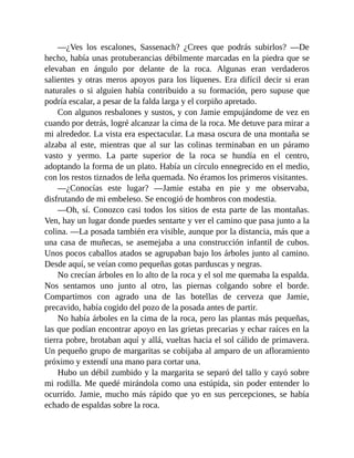 —¿Ves los escalones, Sassenach? ¿Crees que podrás subirlos? —De
hecho, había unas protuberancias débilmente marcadas en la piedra que se
elevaban en ángulo por delante de la roca. Algunas eran verdaderos
salientes y otras meros apoyos para los líquenes. Era difícil decir si eran
naturales o si alguien había contribuido a su formación, pero supuse que
podría escalar, a pesar de la falda larga y el corpiño apretado.
Con algunos resbalones y sustos, y con Jamie empujándome de vez en
cuando por detrás, logré alcanzar la cima de la roca. Me detuve para mirar a
mi alrededor. La vista era espectacular. La masa oscura de una montaña se
alzaba al este, mientras que al sur las colinas terminaban en un páramo
vasto y yermo. La parte superior de la roca se hundía en el centro,
adoptando la forma de un plato. Había un círculo ennegrecido en el medio,
con los restos tiznados de leña quemada. No éramos los primeros visitantes.
—¿Conocías este lugar? —Jamie estaba en pie y me observaba,
disfrutando de mi embeleso. Se encogió de hombros con modestia.
—Oh, sí. Conozco casi todos los sitios de esta parte de las montañas.
Ven, hay un lugar donde puedes sentarte y ver el camino que pasa junto a la
colina. —La posada también era visible, aunque por la distancia, más que a
una casa de muñecas, se asemejaba a una construcción infantil de cubos.
Unos pocos caballos atados se agrupaban bajo los árboles junto al camino.
Desde aquí, se veían como pequeñas gotas parduscas y negras.
No crecían árboles en lo alto de la roca y el sol me quemaba la espalda.
Nos sentamos uno junto al otro, las piernas colgando sobre el borde.
Compartimos con agrado una de las botellas de cerveza que Jamie,
precavido, había cogido del pozo de la posada antes de partir.
No había árboles en la cima de la roca, pero las plantas más pequeñas,
las que podían encontrar apoyo en las grietas precarias y echar raíces en la
tierra pobre, brotaban aquí y allá, vueltas hacia el sol cálido de primavera.
Un pequeño grupo de margaritas se cobijaba al amparo de un afloramiento
próximo y extendí una mano para cortar una.
Hubo un débil zumbido y la margarita se separó del tallo y cayó sobre
mi rodilla. Me quedé mirándola como una estúpida, sin poder entender lo
ocurrido. Jamie, mucho más rápido que yo en sus percepciones, se había
echado de espaldas sobre la roca.
 