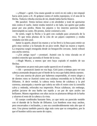—¡Abajo! —gritó. Una mano grande se cerró en mi codo y me empujó
hacia atrás junto a él. Al golpear contra el moho esponjoso, vi el asta de la
flecha. Todavía vibraba encima de mí, donde había hecho blanco.
Me paralicé. Temía incluso mirar a mi alrededor y traté de apretarme
más contra el suelo. Jamie estaba inmóvil a mi lado, tan quieto que podía
pasar por una piedra. Hasta los pájaros y los insectos parecían haber
interrumpido su canto. De pronto, Jamie comenzó a reír.
Se sentó, cogió la flecha y la giró con cuidado para arrancarla de la
roca. Vi que tenía plumas de la cola de un pájaro carpintero y estaba
vendada con hilo azul.
Jamie la apartó, ahuecó las manos y se las llevó a la boca para emitir un
grito muy similar a la llamada de un pico verde. Bajó las manos y esperó.
La respuesta surgió enseguida desde un bosquecillo cercano. Jamie esbozó
una ancha sonrisa.
—¿Un amigo tuyo? —aventuré. Asintió con la vista clavada en el
sendero estrecho que ascendía el frente de la roca.
—Hugh Munro, a menos que otro haya copiado el modelo de sus
flechas.
Esperamos un poco más pero nadie apareció en el sendero.
—Ah —pronunció Jamie en voz baja. Giró justo a tiempo para ver una
cabeza asomando despacio por el borde de la roca que había detrás nuestro.
Con una sonrisa de placer por habernos sorprendido, el rostro alegre y
de dientes rotos se iluminó como una calabaza encendida en la Noche de
Difuntos. A decir verdad, la cabeza tenía forma de calabaza y la piel
correosa, anaranjada y marrón que cubría no sólo el rostro sino la coronilla
calva y redonda, reforzaba esa impresión. Pocas calabazas, sin embargo,
podían jactarse de una barba tan tupida y un par de ojos azules tan
brillantes. Manos regordetas con uñas sucias se plantaron debajo de la barba
y alzaron el resto de la cabeza a la vista.
El cuerpo combinaba bastante bien, ya que tenía un parecido notable
con el duende de la Noche de Difuntos. Los hombros eran muy anchos,
pero encorvados e inclinados, y uno era considerablemente más alto que el
otro. Una pierna también parecía algo más corta que su compañera, por lo
que el hombre sufría una suerte de cojera.
 