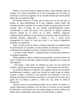 Munro, si ése era de hecho el amigo de Jamie, vestía múltiples capas de
harapos. Los colores desteñidos de la telas manchadas por las bayas se
entreveían a través de rasgaduras en un atuendo informe que otrora podría
haber sido un vestido de mujer.
No llevaba morral en el cinto, que en todo caso no era más que un
pedazo de soga deshilachada de la que colgaban, cabeza abajo, dos
animales muertos y peludos. En su lugar, llevaba una gruesa bolsa de cuero
cruzada sobre el pecho, de una calidad sorprendentemente buena,
considerando el resto del atavío. Una colección de objetos metálicos
diversos pendía de la correa de la bolsa: medallas religiosas,
condecoraciones militares, lo que parecían ser botones viejos de uniformes,
monedas gastadas, agujereadas y cosidas, y tres o cuatro trozos
rectangulares de metal, de color gris mate y con marcas enigmáticas
grabadas en la superficie.
Jamie se puso en pie en tanto la criatura renqueaba con agilidad sobre
las prominencias de la piedra. Los dos hombres se abrazaron con cariño y
se palmearon las espaldas con fuerza, al típico estilo masculino.
—¿Cómo va todo, Munro? —preguntó Jamie. Se apartó para observar a
su antiguo compañero.
Munro agachó la cabeza y emitió un raro graznido, sonriente. Enarcó las
cejas y asintió en mi dirección. Agitó las manos regordetas en un gesto de
interrogación.
—Mi esposa —dijo Jamie. Se ruborizó un poco con una mezcla de
timidez y orgullo por la nueva presentación—. Nos casamos hace dos días.
La sonrisa de Munro se ensanchó. Acto seguido, ejecutó una reverencia
increíblemente compleja y grácil que incluyó un rápido toque de cabeza,
corazón y labios y terminó en una posición casi horizontal a mis pies.
Después de realizar esta llamativa maniobra, se incorporó de un salto con el
garbo de un acróbata y palmeó a Jamie otra vez, ahora en señal de
felicitación.
Entonces inició un extraordinario ballet con las manos. Se señaló a sí
mismo, luego hacia el bosque, a mí, de nuevo a sí mismo, con tal variedad
de ademanes y movimientos que me costaba seguir sus manos. Había visto
hablar antes a sordomudos, pero jamás con tanto donaire y rapidez.
 