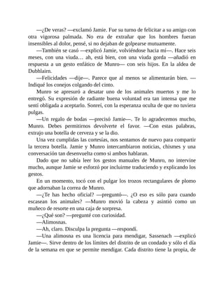 —¿De veras? —exclamó Jamie. Fue su turno de felicitar a su amigo con
otra vigorosa palmada. No era de extrañar que los hombres fueran
insensibles al dolor, pensé, si no dejaban de golpearse mutuamente.
—También se casó —explicó Jamie, volviéndose hacia mí—. Hace seis
meses, con una viuda… ah, está bien, con una viuda gorda —añadió en
respuesta a un gesto enfático de Munro— con seis hijos. En la aldea de
Dubhlairn.
—Felicidades —dije—. Parece que al menos se alimentarán bien. —
Indiqué los conejos colgando del cinto.
Munro se apresuró a desatar uno de los animales muertos y me lo
entregó. Su expresión de radiante buena voluntad era tan intensa que me
sentí obligada a aceptarlo. Sonreí, con la esperanza oculta de que no tuviera
pulgas.
—Un regalo de bodas —precisó Jamie—. Te lo agradecemos mucho,
Munro. Debes permitirnos devolverte el favor. —Con estas palabras,
extrajo una botella de cerveza y se la dio.
Una vez cumplidas las cortesías, nos sentamos de nuevo para compartir
la tercera botella. Jamie y Munro intercambiaron noticias, chismes y una
conversación tan desenvuelta como si ambos hablaran.
Dado que no sabía leer los gestos manuales de Munro, no intervine
mucho, aunque Jamie se esforzó por incluirme traduciendo y explicando los
gestos.
En un momento, tocó con el pulgar los trozos rectangulares de plomo
que adornaban la correa de Munro.
—¿Te has hecho oficial? —preguntó—. ¿O eso es sólo para cuando
escasean los animales? —Munro movió la cabeza y asintió como un
muñeco de resorte en una caja de sorpresa.
—¿Qué son? —pregunté con curiosidad.
—Alimosnas.
—Ah, claro. Disculpa la pregunta —respondí.
—Una alimosna es una licencia para mendigar, Sassenach —explicó
Jamie—. Sirve dentro de los límites del distrito de un condado y sólo el día
de la semana en que se permite mendigar. Cada distrito tiene la propia, de
 