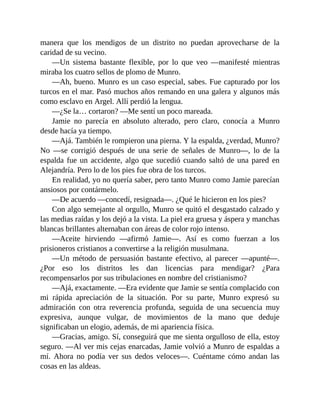 manera que los mendigos de un distrito no puedan aprovecharse de la
caridad de su vecino.
—Un sistema bastante flexible, por lo que veo —manifesté mientras
miraba los cuatro sellos de plomo de Munro.
—Ah, bueno. Munro es un caso especial, sabes. Fue capturado por los
turcos en el mar. Pasó muchos años remando en una galera y algunos más
como esclavo en Argel. Allí perdió la lengua.
—¿Se la… cortaron? —Me sentí un poco mareada.
Jamie no parecía en absoluto alterado, pero claro, conocía a Munro
desde hacía ya tiempo.
—Ajá. También le rompieron una pierna. Y la espalda, ¿verdad, Munro?
No —se corrigió después de una serie de señales de Munro—, lo de la
espalda fue un accidente, algo que sucedió cuando saltó de una pared en
Alejandría. Pero lo de los pies fue obra de los turcos.
En realidad, yo no quería saber, pero tanto Munro como Jamie parecían
ansiosos por contármelo.
—De acuerdo —concedí, resignada—. ¿Qué le hicieron en los pies?
Con algo semejante al orgullo, Munro se quitó el desgastado calzado y
las medias raídas y los dejó a la vista. La piel era gruesa y áspera y manchas
blancas brillantes alternaban con áreas de color rojo intenso.
—Aceite hirviendo —afirmó Jamie—. Así es como fuerzan a los
prisioneros cristianos a convertirse a la religión musulmana.
—Un método de persuasión bastante efectivo, al parecer —apunté—.
¿Por eso los distritos les dan licencias para mendigar? ¿Para
recompensarlos por sus tribulaciones en nombre del cristianismo?
—Ajá, exactamente. —Era evidente que Jamie se sentía complacido con
mi rápida apreciación de la situación. Por su parte, Munro expresó su
admiración con otra reverencia profunda, seguida de una secuencia muy
expresiva, aunque vulgar, de movimientos de la mano que deduje
significaban un elogio, además, de mi apariencia física.
—Gracias, amigo. Sí, conseguirá que me sienta orgulloso de ella, estoy
seguro. —Al ver mis cejas enarcadas, Jamie volvió a Munro de espaldas a
mí. Ahora no podía ver sus dedos veloces—. Cuéntame cómo andan las
cosas en las aldeas.
 