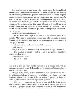 Los dos hombres se acercaron más y continuaron la desequilibrada
conversación con entusiasmo creciente. Dado que la participación de Jamie
se limitaba en gran medida a gruñidos y exclamaciones de interés, no podía
captar mucho del contenido, así que me concentré en unas plantas pequeñas
que crecían entre la piedra. Cuando terminaron de conversar y Hugh Munro
se levantó para marcharse, yo ya había recogido un puñado de eufrasias y
díctamos. Con una reverencia final y una palmada en la espalda de Jamie,
caminó arrastrando los pies hasta el borde de la roca. Desapareció con la
misma rapidez con que los conejos que había cazado podrían desvanecerse
en sus cuevas.
—Tienes amigos fascinantes —dije.
—Sí. Un buen tipo, Hugh. Cacé con él y con algunos otros el año
pasado. Ahora que es un mendigo oficial, anda solo. Se dedica a recorrer
los distritos del condado. Sabe todo lo que sucede dentro de las fronteras de
Ardagh y Chesthill.
—¿Incluyendo el paradero de Horrocks? —insinué.
Jamie asintió.
—Ajá. Y le llevará un mensaje mío. Para cambiar el lugar de reunión.
—Eso engañará a Dougal —deduje—. Si es que pensaba exigirte un
rescate por Horrocks.
Asintió con una mueca.
—Sí. Ésa es la idea.
Era casi la hora de cenar cuando regresamos a la posada. Esta vez, sin
embargo, el caballo negro de Dougal y sus cinco acompañantes estaban en
el patio mascando heno.
Dougal estaba dentro, lavando con cerveza el polvo del camino que se
le había acumulado en la garganta. Me saludó con la cabeza y se volvió
hacia su sobrino. Pero en vez de hablar, se quedó quieto, con la cabeza
ladeada, observando a Jamie con expresión inquisitiva.
—Ah, eso es —pronunció por fin con el tono satisfecho de un hombre
que ha resuelto un enigma—. Ahora sé a qué me recuerdas, muchacho. —
Me miró—. ¿Alguna vez ha visto un ciervo colorado al final de la brama,
 