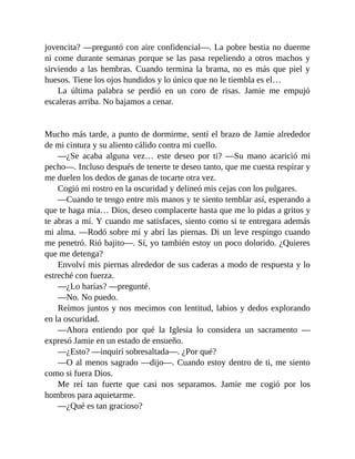 jovencita? —preguntó con aire confidencial—. La pobre bestia no duerme
ni come durante semanas porque se las pasa repeliendo a otros machos y
sirviendo a las hembras. Cuando termina la brama, no es más que piel y
huesos. Tiene los ojos hundidos y lo único que no le tiembla es el…
La última palabra se perdió en un coro de risas. Jamie me empujó
escaleras arriba. No bajamos a cenar.
Mucho más tarde, a punto de dormirme, sentí el brazo de Jamie alrededor
de mi cintura y su aliento cálido contra mi cuello.
—¿Se acaba alguna vez… este deseo por ti? —Su mano acarició mi
pecho—. Incluso después de tenerte te deseo tanto, que me cuesta respirar y
me duelen los dedos de ganas de tocarte otra vez.
Cogió mi rostro en la oscuridad y delineó mis cejas con los pulgares.
—Cuando te tengo entre mis manos y te siento temblar así, esperando a
que te haga mía… Dios, deseo complacerte hasta que me lo pidas a gritos y
te abras a mí. Y cuando me satisfaces, siento como si te entregara además
mi alma. —Rodó sobre mí y abrí las piernas. Di un leve respingo cuando
me penetró. Rió bajito—. Sí, yo también estoy un poco dolorido. ¿Quieres
que me detenga?
Envolví mis piernas alrededor de sus caderas a modo de respuesta y lo
estreché con fuerza.
—¿Lo harías? —pregunté.
—No. No puedo.
Reímos juntos y nos mecimos con lentitud, labios y dedos explorando
en la oscuridad.
—Ahora entiendo por qué la Iglesia lo considera un sacramento —
expresó Jamie en un estado de ensueño.
—¿Esto? —inquirí sobresaltada—. ¿Por qué?
—O al menos sagrado —dijo—. Cuando estoy dentro de ti, me siento
como si fuera Dios.
Me reí tan fuerte que casi nos separamos. Jamie me cogió por los
hombros para aquietarme.
—¿Qué es tan gracioso?
 