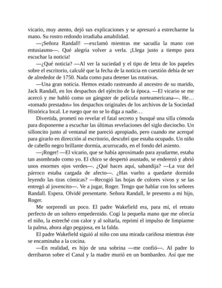 vicario, muy atento, dejó sus explicaciones y se apresuró a estrecharme la
mano. Su rostro redondo irradiaba amabilidad.
—¡Señora Randall! —exclamó mientras me sacudía la mano con
entusiasmo—. Qué alegría volver a verla. ¡Llega justo a tiempo para
escuchar la noticia!
—¿Qué noticia? —Al ver la suciedad y el tipo de letra de los papeles
sobre el escritorio, calculé que la fecha de la noticia en cuestión debía de ser
de alrededor de 1750. Nada como para detener las rotativas.
—Una gran noticia. Hemos estado rastreando al ancestro de su marido,
Jack Randall, en los despachos del ejército de la época. —El vicario se me
acercó y me habló como un gángster de película norteamericana—. He…
«tomado prestados» los despachos originales de los archivos de la Sociedad
Histórica local. Le ruego que no se lo diga a nadie…
Divertida, prometí no revelar el fatal secreto y busqué una silla cómoda
para disponerme a escuchar las últimas revelaciones del siglo dieciocho. Un
silloncito junto al ventanal me pareció apropiado, pero cuando me acerqué
para girarlo en dirección al escritorio, descubrí que estaba ocupado. Un niño
de cabello negro brillante dormía, acurrucado, en el fondo del asiento.
—¡Roger! —El vicario, que se había aproximado para ayudarme, estaba
tan asombrado como yo. El chico se despertó asustado, se enderezó y abrió
unos enormes ojos verdes—. ¿Qué haces aquí, sabandija? —La voz del
párroco estaba cargada de afecto—. ¿Has vuelto a quedarte dormido
leyendo las tiras cómicas? —Recogió las hojas de colores vivos y se las
entregó al jovencito—. Ve a jugar, Roger. Tengo que hablar con los señores
Randall. Espera. Olvidé presentarte. Señora Randall, le presento a mi hijo,
Roger.
Me sorprendí un poco. El padre Wakefield era, para mí, el retrato
perfecto de un soltero empedernido. Cogí la pequeña mano que me ofrecía
el niño, la estreché con calor y al soltarla, reprimí el impulso de limpiarme
la palma, ahora algo pegajosa, en la falda.
El padre Wakefield siguió al niño con una mirada cariñosa mientras éste
se encaminaba a la cocina.
—En realidad, es hijo de una sobrina —me confió—. Al padre lo
derribaron sobre el Canal y la madre murió en un bombardeo. Así que me
 