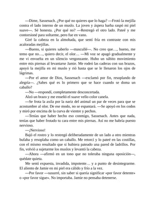 —Dime, Sassenach. ¿Por qué no quieres que lo haga? —Frotó la mejilla
contra el lado interno de un muslo. La joven y áspera barba raspó mi piel
suave—. Sé honesta. ¿Por qué no? —Restregó el otro lado. Pateé y me
contorsioné para soltarme, pero fue en vano.
Giré la cabeza en la almohada, que sentí fría en contraste con mis
acaloradas mejillas.
—Bueno, si quieres saberlo —mascullé—. No creo que…, bueno, me
temo que no…, quiero decir, el olor… —Mi voz se apagó gradualmente y
me vi envuelta en un silencio vergonzante. Hubo un súbito movimiento
entre mis piernas al levantarse Jamie. Me rodeó las caderas con sus brazos,
apoyó la mejilla en mi muslo y rió hasta que se le llenaron los ojos de
lágrimas.
—Por el amor de Dios, Sassenach —exclamó por fin, resoplando de
alegría—. ¿Sabes qué es lo primero que se hace cuando se doma un
caballo?
—No —respondí, completamente desconcertada.
Alzó un brazo y me enseñó el suave vello color canela.
—Se frota la axila por la nariz del animal un par de veces para que se
acostumbre al olor. De ese modo, no se espantará. —Se apoyó en los codos
y miró por encima de la curva de vientre y pechos.
—Tenías que haber hecho eso conmigo, Sassenach. Antes que nada,
tenías que haber frotado tu cara entre mis piernas. Así no me habría puesto
nervioso.
—¡Nervioso!
Bajó el rostro y lo restregó deliberadamente de un lado a otro mientras
bufaba y resoplaba como un caballo. Me retorcí y lo pateé en las costillas,
con el mismo resultado que si hubiera pateado una pared de ladrillos. Por
fin, volvió a sujetarme los muslos y levantó la cabeza.
—Ahora —afirmó en un tono que no toleraba ninguna oposición—,
quédate quieta.
Me sentí expuesta, invadida, impotente… y a punto de desintegrarme.
El aliento de Jamie en mi piel era cálido y frío a la vez.
—Por favor —susurré, sin saber si quería significar «por favor detente»
o «por favor sigue». No importaba. Jamie no pensaba detenerse.
 