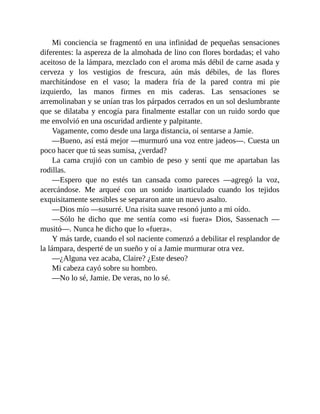 Mi conciencia se fragmentó en una infinidad de pequeñas sensaciones
diferentes: la aspereza de la almohada de lino con flores bordadas; el vaho
aceitoso de la lámpara, mezclado con el aroma más débil de carne asada y
cerveza y los vestigios de frescura, aún más débiles, de las flores
marchitándose en el vaso; la madera fría de la pared contra mi pie
izquierdo, las manos firmes en mis caderas. Las sensaciones se
arremolinaban y se unían tras los párpados cerrados en un sol deslumbrante
que se dilataba y encogía para finalmente estallar con un ruido sordo que
me envolvió en una oscuridad ardiente y palpitante.
Vagamente, como desde una larga distancia, oí sentarse a Jamie.
—Bueno, así está mejor —murmuró una voz entre jadeos—. Cuesta un
poco hacer que tú seas sumisa, ¿verdad?
La cama crujió con un cambio de peso y sentí que me apartaban las
rodillas.
—Espero que no estés tan cansada como pareces —agregó la voz,
acercándose. Me arqueé con un sonido inarticulado cuando los tejidos
exquisitamente sensibles se separaron ante un nuevo asalto.
—Dios mío —susurré. Una risita suave resonó junto a mi oído.
—Sólo he dicho que me sentía como «si fuera» Dios, Sassenach —
musitó—. Nunca he dicho que lo «fuera».
Y más tarde, cuando el sol naciente comenzó a debilitar el resplandor de
la lámpara, desperté de un sueño y oí a Jamie murmurar otra vez.
—¿Alguna vez acaba, Claire? ¿Este deseo?
Mi cabeza cayó sobre su hombro.
—No lo sé, Jamie. De veras, no lo sé.
 