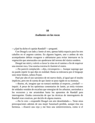 18
Asaltantes en las rocas
—¿Qué ha dicho el capitán Randall? —pregunté.
Con Dougal a un lado y Jamie al otro, apenas había espacio para los tres
caballos en el angosto camino. En algunos lugares, uno o ambos de mis
acompañantes debían rezagarse o adelantarse para evitar internarse en la
vegetación que amenazaba con apoderarse del terreno del rústico sendero.
Dougal me miró y volvió a clavar la vista en el camino a fin de esquivar
una enorme roca. Una sonrisa traviesa le iluminó el rostro.
—No pareció complacido —dijo, circunspecto—. Aunque supongo que
no puedo repetir lo que dijo en realidad. Hasta su tolerancia por el lenguaje
soez tiene límites, señora Fraser.
Pasé por alto el uso sarcástico de mi nuevo título, al igual que el insulto
implícito, pero me di cuenta de que Jamie se puso rígido en su montura.
—Bueno, eh, imagino que no tomará medidas al respecto, ¿verdad? —
inquirí. A pesar de los optimistas comentarios de Jamie, yo tenía visiones
de soldados vestidos de escarlata que emergían de los arbustos, asesinaban a
los escoceses y me arrastraban hasta los aposentos de Randall para
interrogarme. Estaba convencida de que las técnicas de interrogatorio de
Randall eran creativas, por decirlo de alguna manera.
—No lo creo —respondió Dougal con aire desenfadado—. Tiene otras
preocupaciones además de una mujer Sassenach perdida, aunque ésta sea
hermosa. —Enarcó una ceja y me hizo una semirreverencia, como si el
 