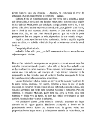piropo hubiera sido una disculpa—. Además, no cometería el error de
enfurecer a Colum secuestrando a su sobrina —agregó.
Sobrina. Sentí un estremecimiento que me corría por la espalda, a pesar
del clima cálido. Sobrina del jefe del clan MacKenzie. Sin mencionar al jefe
militar del clan MacKenzie, que cabalgaba tranquilamente junto a mí. Y por
el otro lado, ahora estaba emparentada con Lord Lovat, jefe del clan Fraser,
con el abad de una poderosa abadía francesa y Dios sabía con cuántos
Fraser más. No, tal vez John Randall pensara que no valía la pena
perseguirme. Ése era, después de todo, el propósito de este ridículo arreglo.
Espié a Jamie, que ahora se había adelantado. Tenía la espalda erguida
como un aliso y el cabello le brillaba bajo el sol como un casco de metal
bruñido.
Dougal siguió mi mirada.
—Podría haber sido peor, ¿verdad? —comentó mientras enarcaba una
ceja en un gesto irónico.
Dos noches más tarde, acampamos en un páramo, cerca de una de aquellas
extrañas protuberancias de granito. Había sido un largo día a caballo, con
un ligero almuerzo en las monturas. Todos estaban contentos de detenerse y
comer una cena caliente. Al principio del viaje intenté colaborar en la
preparación de las comidas, pero el taciturno hombre encargado de dicha
tarea rechazó mi ayuda con mediana amabilidad.
Uno de los hombres había cazado un ciervo por la mañana y un trozo de
la carne fresca, cocinada con nabos, cebollas y todo lo que se pudo
encontrar, se convirtió en una cena deliciosa. Satisfechos con la comida, nos
situamos alrededor del fuego para escuchar historias y canciones. Para mi
sorpresa, el pequeño Murtagh, quien rara vez abría la boca, tenía una
hermosa y nítida voz de tenor. Si bien fue difícil convencerlo de que
cantara, los resultados valieron el esfuerzo.
Me acurruqué contra Jamie mientras intentaba encontrar un lugar
cómodo en el rígido granito. Habíamos acampado al borde de la
protuberancia rocosa, donde una enorme cama de granito rojizo nos
proporcionaba un hogar natural y la imponente maraña de rocas detrás, un
 