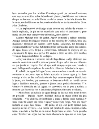 buen escondite para los caballos. Cuando pregunté por qué no dormíamos
con mayor comodidad sobre la hierba del páramo, Ned Gowan me informó
de que estábamos cerca del límite sur de las tierras de los MacKenzie. Por
lo tanto, nos hallábamos en las proximidades de los territorios de los Grant
y los Chisholm.
—Los exploradores de Dougal dicen que no hay señales de intrusos —
había explicado, de pie en un montículo para mirar el atardecer—, pero
nunca se sabe. Más vale prevenir que curar, ¿no es cierto?
Cuando Murtagh dejó de cantar, Rupert comenzó a relatar historias.
Aunque carecía del elegante manejo de las palabras de Gwyllyn, tenía una
inagotable provisión de cuentos sobre hadas, fantasmas, los tannasg o
espíritus maléficos y demás habitantes de las tierras altas, como los caballos
de agua. Estos seres, llegué a comprender, habitaban la mayoría de las
extensiones de agua, en especial los vados y pasos de ríos, pero muchos
vivían en las profundidades de los lagos.
—Hay un sitio en el extremo este del lago Garve —dijo al tiempo que
recorría los rostros reunidos para asegurarse de que todos lo escuchábamos
— que jamás se congela. Ahí, el agua está siempre negra, aun cuando el
resto del lago esté congelado. Se trata de la chimenea del caballo de agua.
El caballo de agua del lago Garve, como muchos otros de su especie,
secuestró a una joven que se había acercado a buscar agua y la llevó
consigo a vivir en las profundidades del lago como su esposa. Desdichada
la joven, o el hombre, que encontrara un hermoso caballo en la orilla de un
lago y decidiera montarlo, porque el jinete jamás podría desmontar. Y el
caballo se internaría en las aguas, se convertiría en un pez y nadaría a
reunirse con los suyos con el desafortunado jinete aún sujeto a su lomo.
—Ahora bien, un caballo de agua debajo de las olas sólo tiene dientes
de pescado —explicó Rupert mientras movía la mano como un pez
ondulante— y se alimenta de lombrices y algas y demás cosas húmedas y
frías. Tiene la sangre fría como el agua y no necesita fuego. Pero una mujer
humana es algo más cálida. —Me guiñó un ojo con gesto lascivo para
regocijo de sus oyentes—. La esposa del caballo de agua, entonces, estaba
triste, tenía frío y hambre en su nuevo hogar bajo las olas. No le gustaba
comer lombrices ni algas. Así que como el caballo de agua era un buen tipo,
 