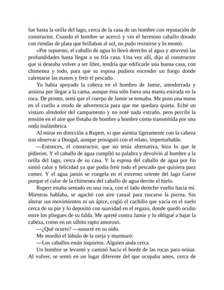 fue hasta la orilla del lago, cerca de la casa de un hombre con reputación de
constructor. Cuando el hombre se acercó y vio el hermoso caballo dorado
con riendas de plata que brillaban al sol, no pudo resistirse y lo montó.
»Por supuesto, el caballo de agua lo llevó derecho al agua y atravesó las
profundidades hasta llegar a su fría casa. Una vez allí, dijo al constructor
que si deseaba volver a ser libre, tendría que edificarle una buena casa, con
chimenea y todo, para que su esposa pudiera encender un fuego donde
calentarse las manos y freír el pescado.
Yo había apoyado la cabeza en el hombro de Jamie, amodorrada y
ansiosa por llegar a la cama, aunque ésta sólo fuera una manta estirada en la
roca. De pronto, sentí que el cuerpo de Jamie se tensaba. Me puso una mano
en el cuello a modo de advertencia para que me quedara quieta. Eché un
vistazo alrededor del campamento y no noté nada extraño, pero percibí la
tensión en el aire que flotaba de hombre a hombre como transmitida por una
onda inalámbrica.
Al mirar en dirección a Rupert, vi que asentía ligeramente con la cabeza
tras observar a Dougal, aunque prosiguió con el relato, imperturbable.
—Entonces, el constructor, que no tenía alternativa, hizo lo que le
pidieron. Y el caballo de agua cumplió su palabra y devolvió al hombre a la
orilla del lago, cerca de su casa. Y la esposa del caballo de agua por fin
sintió calor y felicidad ya que podía freír todo el pescado que quisiera para
comer. Y el agua jamás se congela en el extremo oriente del lago Garve
porque el calor de la chimenea del caballo de agua derrite el hielo.
Rupert estaba sentado en una roca, con el lado derecho vuelto hacia mí.
Mientras hablaba, se agachó con aire casual para rascarse la pierna. Sin
alterar sus movimientos ni un ápice, cogió el cuchillo que yacía en el suelo
cerca de su pie y lo depositó con suavidad en el regazo, donde quedó oculto
entre los pliegues de su falda. Me apreté contra Jamie y lo obligué a bajar la
cabeza, como en un súbito rapto amoroso.
—¿Qué ocurre? —susurré en su oído.
Me mordió el lóbulo de la oreja y murmuró:
—Los caballos están inquietos. Alguien anda cerca.
Un hombre se levantó y caminó hacia el borde de las rocas para orinar.
Al volver, se sentó en un lugar diferente del que ocupaba antes, cerca de
 