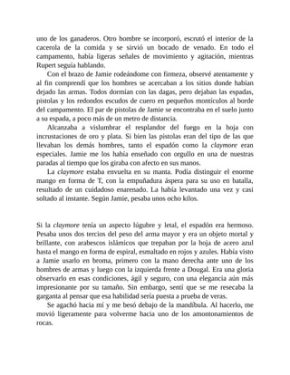 uno de los ganaderos. Otro hombre se incorporó, escrutó el interior de la
cacerola de la comida y se sirvió un bocado de venado. En todo el
campamento, había ligeras señales de movimiento y agitación, mientras
Rupert seguía hablando.
Con el brazo de Jamie rodeándome con firmeza, observé atentamente y
al fin comprendí que los hombres se acercaban a los sitios donde habían
dejado las armas. Todos dormían con las dagas, pero dejaban las espadas,
pistolas y los redondos escudos de cuero en pequeños montículos al borde
del campamento. El par de pistolas de Jamie se encontraba en el suelo junto
a su espada, a poco más de un metro de distancia.
Alcanzaba a vislumbrar el resplandor del fuego en la hoja con
incrustaciones de oro y plata. Si bien las pistolas eran del tipo de las que
llevaban los demás hombres, tanto el espadón como la claymore eran
especiales. Jamie me los había enseñado con orgullo en una de nuestras
paradas al tiempo que los giraba con afecto en sus manos.
La claymore estaba envuelta en su manta. Podía distinguir el enorme
mango en forma de T, con la empuñadura áspera para su uso en batalla,
resultado de un cuidadoso enarenado. La había levantado una vez y casi
soltado al instante. Según Jamie, pesaba unos ocho kilos.
Si la claymore tenía un aspecto lúgubre y letal, el espadón era hermoso.
Pesaba unos dos tercios del peso del arma mayor y era un objeto mortal y
brillante, con arabescos islámicos que trepaban por la hoja de acero azul
hasta el mango en forma de espiral, esmaltado en rojos y azules. Había visto
a Jamie usarlo en broma, primero con la mano derecha ante uno de los
hombres de armas y luego con la izquierda frente a Dougal. Era una gloria
observarlo en esas condiciones, ágil y seguro, con una elegancia aún más
impresionante por su tamaño. Sin embargo, sentí que se me resecaba la
garganta al pensar que esa habilidad sería puesta a prueba de veras.
Se agachó hacia mí y me besó debajo de la mandíbula. Al hacerlo, me
movió ligeramente para volverme hacia uno de los amontonamientos de
rocas.
 