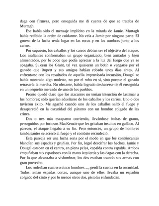 daga con firmeza, pero enseguida me di cuenta de que se trataba de
Murtagh.
Ese había sido el mensaje implícito en la mirada de Jamie. Murtagh
había recibido la orden de cuidarme. No veía a Jamie por ninguna parte. El
grueso de la lucha tenía lugar en las rocas y en las sombras junto a los
carros.
Por supuesto, los caballos y los carros debían ser el objetivo del ataque.
Los asaltantes conformaban un grupo organizado, bien armados y bien
alimentados, por lo poco que podía apreciar a la luz del fuego que ya se
apagaba. Si eran los Grant, tal vez quisieran un botín o vengarse por el
ganado que Rupert y sus amigos habían robado unos días antes. Al
enfrentarse con los resultados de aquella improvisada incursión, Dougal se
había mostrado algo molesto, no por el robo en sí, sino porque el ganado
retrasaría la marcha. No obstante, había logrado deshacerse de él enseguida
en un pequeño mercado de uno de los pueblos.
Pronto quedó claro que los atacantes no tenían intención de lastimar a
los hombres; sólo querían adueñarse de los caballos y los carros. Uno o dos
tuvieron éxito. Me agaché cuando uno de los caballos saltó el fuego y
desapareció en la oscuridad del páramo con un hombre colgado de las
crines.
Dos o tres más escaparon corriendo, llevándose bolsas de grano,
perseguidos por furiosos MacKenzie que les gritaban insultos en gaélico. Al
parecer, el ataque llegaba a su fin. Pero entonces, un grupo de hombres
tambaleantes se acercó al fuego y el combate recrudeció.
Ésta parecía ser una lucha seria por el modo en que los contrincantes
blandían sus espadas y gruñían. Por fin, logré descifrar los hechos. Jamie y
Dougal estaban en el centro, en plena pelea, espalda contra espalda. Ambos
empuñaban sus espadones con la mano izquierda y las dagas con la derecha.
Por lo que alcanzaba a vislumbrar, los dos estaban usando sus armas con
gran provecho.
Los rodeaban cuatro o cinco hombres…, perdí la cuenta en la oscuridad.
Todos tenían espadas cortas, aunque uno de ellos llevaba un espadón
colgado del cinto y por lo menos otros dos, pistolas enfundadas.
 
