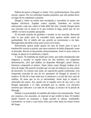 Debían de querer a Dougal o a Jamie. Vivo, preferentemente. Para pedir
rescate, supuse. Por eso utilizaban espadas pequeñas, que sólo podían herir,
en lugar de los espadones o pistolas.
Dougal y Jamie no tenían esos escrúpulos y encaraban el asunto con
lúgubre eficiencia. Espalda contra espalda, formaban un círculo
amenazante; cada uno cubría el lado débil del otro. Cuando Dougal lanzó
una estocada con la mano en la que sostenía la daga, pensé que tal vez
«débil» no fuera la palabra apropiada.
El iracundo tumulto de gruñidos e insultos se me acercaba. Retrocedí
todo lo que pude, pero mi escondite tenía apenas medio metro de
profundidad. Por el rabillo del ojo, percibí un movimiento a mi lado.
Murtagh había decidido tomar parte activa en la lucha.
Horrorizada, apenas podía apartar los ojos de Jamie, pero vi que el
hombrecillo extraía su pistola, que hasta entonces no había disparado, como
al descuido. Revisó el mecanismo minuciosamente, frotó el arma contra la
manga, la apoyó en el antebrazo y esperó.
Y esperó. Yo temblaba de miedo por Jamie, que había abandonado toda
elegancia y sacudía su espada hacia los dos hombres con sangrienta
determinación. ¿Por qué diablos no disparaba Murtagh?, pensé furiosa.
Entonces comprendí el motivo. Tanto Jamie como Dougal estaban en la
línea de fuego. Me pareció recordar que ese tipo de trabucos no eran armas
de precisión. Un minuto más tarde, mi suposición quedó confirmada. Una
inesperada estocada de uno de los oponentes de Dougal le alcanzó la
muñeca. El filo de la hoja subió por el antebrazo y el jefe del clan cayó de
rodillas. Al notar que su tío se derrumbaba, Jamie bajó la espada y
retrocedió dos pasos. Así, quedó con la espalda cerca de una roca y con
Dougal agazapado a su lado, protegido por su espada. Los atacantes
tuvieron que colocarse a un lado de mi refugio, al alcance de la pistola de
Murtagh.
Debido a la proximidad, el estallido del trabuco fue estremecedor. Tomó
por sorpresa a los atacantes, en especial al que recibió la bala. El hombre
quedó inmóvil un momento y luego sacudió la cabeza, confundido.
Lentamente, se sentó y cayó hacia atrás para rodar hasta las tenues brasas
del fuego.
 