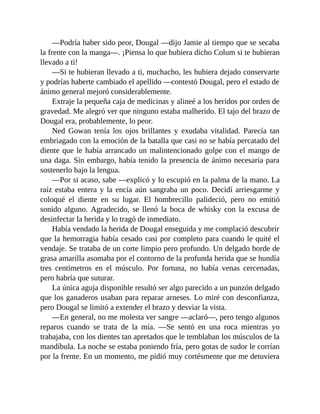 —Podría haber sido peor, Dougal —dijo Jamie al tiempo que se secaba
la frente con la manga—. ¡Piensa lo que hubiera dicho Colum si te hubieran
llevado a ti!
—Si te hubieran llevado a ti, muchacho, les hubiera dejado conservarte
y podrías haberte cambiado el apellido —contestó Dougal, pero el estado de
ánimo general mejoró considerablemente.
Extraje la pequeña caja de medicinas y alineé a los heridos por orden de
gravedad. Me alegró ver que ninguno estaba malherido. El tajo del brazo de
Dougal era, probablemente, lo peor.
Ned Gowan tenía los ojos brillantes y exudaba vitalidad. Parecía tan
embriagado con la emoción de la batalla que casi no se había percatado del
diente que le había arrancado un malintencionado golpe con el mango de
una daga. Sin embargo, había tenido la presencia de ánimo necesaria para
sostenerlo bajo la lengua.
—Por si acaso, sabe —explicó y lo escupió en la palma de la mano. La
raíz estaba entera y la encía aún sangraba un poco. Decidí arriesgarme y
coloqué el diente en su lugar. El hombrecillo palideció, pero no emitió
sonido alguno. Agradecido, se llenó la boca de whisky con la excusa de
desinfectar la herida y lo tragó de inmediato.
Había vendado la herida de Dougal enseguida y me complació descubrir
que la hemorragia había cesado casi por completo para cuando le quité el
vendaje. Se trataba de un corte limpio pero profundo. Un delgado borde de
grasa amarilla asomaba por el contorno de la profunda herida que se hundía
tres centímetros en el músculo. Por fortuna, no había venas cercenadas,
pero habría que suturar.
La única aguja disponible resultó ser algo parecido a un punzón delgado
que los ganaderos usaban para reparar arneses. Lo miré con desconfianza,
pero Dougal se limitó a extender el brazo y desviar la vista.
—En general, no me molesta ver sangre —aclaró—, pero tengo algunos
reparos cuando se trata de la mía. —Se sentó en una roca mientras yo
trabajaba, con los dientes tan apretados que le temblaban los músculos de la
mandíbula. La noche se estaba poniendo fría, pero gotas de sudor le corrían
por la frente. En un momento, me pidió muy cortésmente que me detuviera
 