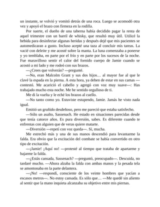 un instante, se volvió y vomitó detrás de una roca. Luego se acomodó otra
vez y apoyó el brazo con firmeza en la rodilla.
Por suerte, el dueño de una taberna había decidido pagar la renta de
aquel trimestre con un barril de whisky, que resultó muy útil. Utilicé la
bebida para desinfectar algunas heridas y después dejé que mis pacientes se
automedicaran a gusto. Incluso acepté una taza al concluir mis tareas. La
vacié con deleite y me acosté sobre la manta. La luna comenzaba a ponerse
y yo temblaba, en parte por el frío y en parte por los sucesos de la noche.
Fue maravilloso sentir el calor del fornido cuerpo de Jamie cuando se
acostó a mi lado y me rodeó con sus brazos.
—¿Crees que volverán? —pregunté.
—No, eran Malcolm Grant y sus dos hijos… al mayor fue al que le
clavé la espada en la pierna. A esta hora, ya deben de estar en sus camas —
contestó. Me acarició el cabello y agregó con voz muy suave—: Has
trabajado mucho esta noche. Me he sentido orgulloso de ti.
Me di la vuelta y le eché los brazos al cuello.
—No tanto como yo. Estuviste estupendo, Jamie. Jamás he visto nada
igual.
Emitió un gruñido desdeñoso, pero me pareció que estaba satisfecho.
—Sólo un asalto, Sassenach. He estado en situaciones parecidas desde
que tenía catorce años. Es pura diversión, sabes. Es diferente cuando te
enfrentas con alguien que de veras quiere matarte.
—Diversión —repetí con voz queda—. Sí, mucha.
Me estrechó más y una de sus manos descendió para levantarme la
falda. Era obvio que la excitación del combate se había convertido en otro
tipo de excitación.
—¡Jamie! ¡Aquí no! —protesté al tiempo que trataba de apartarme y
bajarme la falda.
—¿Estás cansada, Sassenach? —preguntó, preocupado—. Descuida, no
tardaré mucho. —Ahora alzaba la falda con ambas manos y la pesada tela
se amontonaba en la parte delantera.
—¡No! —respondí, consciente de los veinte hombres que yacían a
escasos metros—. No estoy cansada. Es sólo que… —Me quedé sin aliento
al sentir que la mano inquieta alcanzaba su objetivo entre mis piernas.
 