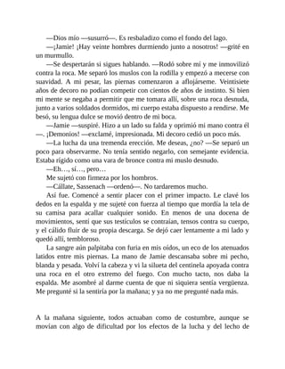 —Dios mío —susurró—. Es resbaladizo como el fondo del lago.
—¡Jamie! ¡Hay veinte hombres durmiendo junto a nosotros! —grité en
un murmullo.
—Se despertarán si sigues hablando. —Rodó sobre mí y me inmovilizó
contra la roca. Me separó los muslos con la rodilla y empezó a mecerse con
suavidad. A mi pesar, las piernas comenzaron a aflojárseme. Veintisiete
años de decoro no podían competir con cientos de años de instinto. Si bien
mi mente se negaba a permitir que me tomara allí, sobre una roca desnuda,
junto a varios soldados dormidos, mi cuerpo estaba dispuesto a rendirse. Me
besó, su lengua dulce se movió dentro de mi boca.
—Jamie —suspiré. Hizo a un lado su falda y oprimió mi mano contra él
—. ¡Demonios! —exclamé, impresionada. Mi decoro cedió un poco más.
—La lucha da una tremenda erección. Me deseas, ¿no? —Se separó un
poco para observarme. No tenía sentido negarlo, con semejante evidencia.
Estaba rígido como una vara de bronce contra mi muslo desnudo.
—Eh…, sí…, pero…
Me sujetó con firmeza por los hombros.
—Cállate, Sassenach —ordenó—. No tardaremos mucho.
Así fue. Comencé a sentir placer con el primer impacto. Le clavé los
dedos en la espalda y me sujeté con fuerza al tiempo que mordía la tela de
su camisa para acallar cualquier sonido. En menos de una docena de
movimientos, sentí que sus testículos se contraían, tensos contra su cuerpo,
y el cálido fluir de su propia descarga. Se dejó caer lentamente a mi lado y
quedó allí, tembloroso.
La sangre aún palpitaba con furia en mis oídos, un eco de los atenuados
latidos entre mis piernas. La mano de Jamie descansaba sobre mi pecho,
blanda y pesada. Volví la cabeza y vi la silueta del centinela apoyada contra
una roca en el otro extremo del fuego. Con mucho tacto, nos daba la
espalda. Me asombré al darme cuenta de que ni siquiera sentía vergüenza.
Me pregunté si la sentiría por la mañana; y ya no me pregunté nada más.
A la mañana siguiente, todos actuaban como de costumbre, aunque se
movían con algo de dificultad por los efectos de la lucha y del lecho de
 