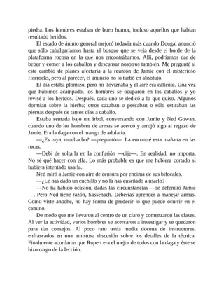 piedra. Los hombres estaban de buen humor, incluso aquellos que habían
resultado heridos.
El estado de ánimo general mejoró todavía más cuando Dougal anunció
que sólo cabalgaríamos hasta el bosque que se veía desde el borde de la
plataforma rocosa en la que nos encontrábamos. Allí, podríamos dar de
beber y comer a los caballos y descansar nosotros también. Me pregunté si
este cambio de planes afectaría a la reunión de Jamie con el misterioso
Horrocks, pero al parecer, el anuncio no lo turbó en absoluto.
El día estaba plomizo, pero no lloviznaba y el aire era caliente. Una vez
que hubimos acampado, los hombres se ocuparon en los caballos y yo
revisé a los heridos. Después, cada uno se dedicó a lo que quiso. Algunos
dormían sobre la hierba; otros cazaban o pescaban o sólo estiraban las
piernas después de tantos días a caballo.
Estaba sentada bajo un árbol, conversando con Jamie y Ned Gowan,
cuando uno de los hombres de armas se acercó y arrojó algo al regazo de
Jamie. Era la daga con el mango de adularia.
—¿Es tuya, muchacho? —preguntó—. La encontré esta mañana en las
rocas.
—Debí de soltarla en la confusión —dije—. En realidad, no importa.
No sé qué hacer con ella. Lo más probable es que me hubiera cortado si
hubiera intentado usarla.
Ned miró a Jamie con aire de censura por encima de sus bifocales.
—¿Le has dado un cuchillo y no la has enseñado a usarlo?
—No ha habido ocasión, dadas las circunstancias —se defendió Jamie
—. Pero Ned tiene razón, Sassenach. Deberías aprender a manejar armas.
Como viste anoche, no hay forma de predecir lo que puede ocurrir en el
camino.
De modo que me llevaron al centro de un claro y comenzaron las clases.
Al ver la actividad, varios hombres se acercaron a investigar y se quedaron
para dar consejos. Al poco rato tenía media docena de instructores,
enfrascados en una amistosa discusión sobre los detalles de la técnica.
Finalmente acordaron que Rupert era el mejor de todos con la daga y éste se
hizo cargo de la lección.
 