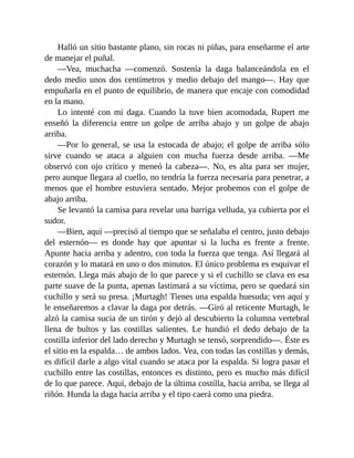 Halló un sitio bastante plano, sin rocas ni piñas, para enseñarme el arte
de manejar el puñal.
—Vea, muchacha —comenzó. Sostenía la daga balanceándola en el
dedo medio unos dos centímetros y medio debajo del mango—. Hay que
empuñarla en el punto de equilibrio, de manera que encaje con comodidad
en la mano.
Lo intenté con mi daga. Cuando la tuve bien acomodada, Rupert me
enseñó la diferencia entre un golpe de arriba abajo y un golpe de abajo
arriba.
—Por lo general, se usa la estocada de abajo; el golpe de arriba sólo
sirve cuando se ataca a alguien con mucha fuerza desde arriba. —Me
observó con ojo crítico y meneó la cabeza—. No, es alta para ser mujer,
pero aunque llegara al cuello, no tendría la fuerza necesaria para penetrar, a
menos que el hombre estuviera sentado. Mejor probemos con el golpe de
abajo arriba.
Se levantó la camisa para revelar una barriga velluda, ya cubierta por el
sudor.
—Bien, aquí —precisó al tiempo que se señalaba el centro, justo debajo
del esternón— es donde hay que apuntar si la lucha es frente a frente.
Apunte hacia arriba y adentro, con toda la fuerza que tenga. Así llegará al
corazón y lo matará en uno o dos minutos. El único problema es esquivar el
esternón. Llega más abajo de lo que parece y si el cuchillo se clava en esa
parte suave de la punta, apenas lastimará a su víctima, pero se quedará sin
cuchillo y será su presa. ¡Murtagh! Tienes una espalda huesuda; ven aquí y
le enseñaremos a clavar la daga por detrás. —Giró al reticente Murtagh, le
alzó la camisa sucia de un tirón y dejó al descubierto la columna vertebral
llena de bultos y las costillas salientes. Le hundió el dedo debajo de la
costilla inferior del lado derecho y Murtagh se tensó, sorprendido—. Éste es
el sitio en la espalda… de ambos lados. Vea, con todas las costillas y demás,
es difícil darle a algo vital cuando se ataca por la espalda. Si logra pasar el
cuchillo entre las costillas, entonces es distinto, pero es mucho más difícil
de lo que parece. Aquí, debajo de la última costilla, hacia arriba, se llega al
riñón. Hunda la daga hacia arriba y el tipo caerá como una piedra.
 