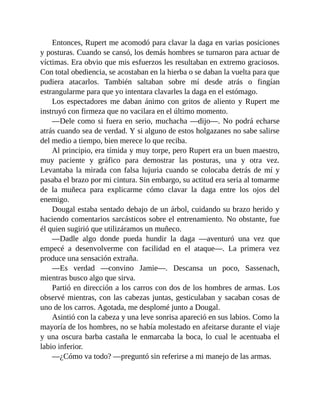 Entonces, Rupert me acomodó para clavar la daga en varias posiciones
y posturas. Cuando se cansó, los demás hombres se turnaron para actuar de
víctimas. Era obvio que mis esfuerzos les resultaban en extremo graciosos.
Con total obediencia, se acostaban en la hierba o se daban la vuelta para que
pudiera atacarlos. También saltaban sobre mí desde atrás o fingían
estrangularme para que yo intentara clavarles la daga en el estómago.
Los espectadores me daban ánimo con gritos de aliento y Rupert me
instruyó con firmeza que no vacilara en el último momento.
—Dele como si fuera en serio, muchacha —dijo—. No podrá echarse
atrás cuando sea de verdad. Y si alguno de estos holgazanes no sabe salirse
del medio a tiempo, bien merece lo que reciba.
Al principio, era tímida y muy torpe, pero Rupert era un buen maestro,
muy paciente y gráfico para demostrar las posturas, una y otra vez.
Levantaba la mirada con falsa lujuria cuando se colocaba detrás de mí y
pasaba el brazo por mi cintura. Sin embargo, su actitud era seria al tomarme
de la muñeca para explicarme cómo clavar la daga entre los ojos del
enemigo.
Dougal estaba sentado debajo de un árbol, cuidando su brazo herido y
haciendo comentarios sarcásticos sobre el entrenamiento. No obstante, fue
él quien sugirió que utilizáramos un muñeco.
—Dadle algo donde pueda hundir la daga —aventuró una vez que
empecé a desenvolverme con facilidad en el ataque—. La primera vez
produce una sensación extraña.
—Es verdad —convino Jamie—. Descansa un poco, Sassenach,
mientras busco algo que sirva.
Partió en dirección a los carros con dos de los hombres de armas. Los
observé mientras, con las cabezas juntas, gesticulaban y sacaban cosas de
uno de los carros. Agotada, me desplomé junto a Dougal.
Asintió con la cabeza y una leve sonrisa apareció en sus labios. Como la
mayoría de los hombres, no se había molestado en afeitarse durante el viaje
y una oscura barba castaña le enmarcaba la boca, lo cual le acentuaba el
labio inferior.
—¿Cómo va todo? —preguntó sin referirse a mi manejo de las armas.
 