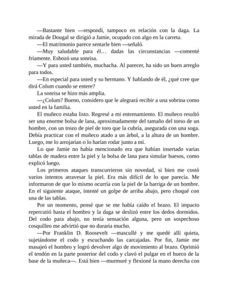 —Bastante bien —respondí, tampoco en relación con la daga. La
mirada de Dougal se dirigió a Jamie, ocupado con algo en la carreta.
—El matrimonio parece sentarle bien —señaló.
—Muy saludable para él… dadas las circunstancias —comenté
fríamente. Esbozó una sonrisa.
—Y para usted también, muchacha. Al parecer, ha sido un buen arreglo
para todos.
—En especial para usted y su hermano. Y hablando de él, ¿qué cree que
dirá Colum cuando se entere?
La sonrisa se hizo más amplia.
—¿Colum? Bueno, considero que le alegrará recibir a una sobrina como
usted en la familia.
El muñeco estaba listo. Regresé a mi entrenamiento. El muñeco resultó
ser una enorme bolsa de lana, aproximadamente del tamaño del torso de un
hombre, con un trozo de piel de toro que la cubría, asegurada con una soga.
Debía practicar con el muñeco atado a un árbol, a la altura de un hombre.
Luego, me lo arrojarían o lo harían rodar junto a mí.
Lo que Jamie no había mencionado era que habían insertado varias
tablas de madera entre la piel y la bolsa de lana para simular huesos, como
explicó luego.
Los primeros ataques transcurrieron sin novedad, si bien me costó
varios intentos atravesar la piel. Era más difícil de lo que parecía. Me
informaron de que lo mismo ocurría con la piel de la barriga de un hombre.
En el siguiente ataque, intenté un golpe de arriba abajo, pero choqué con
una de las tablas.
Por un momento, pensé que se me había caído el brazo. El impacto
repercutió hasta el hombro y la daga se deslizó entre los dedos dormidos.
Del codo para abajo, no tenía sensación alguna, pero un sospechoso
cosquilleo me advirtió que no duraría mucho.
—Por Franklin D. Roosevelt —mascullé y me quedé allí quieta,
sujetándome el codo y escuchando las carcajadas. Por fin, Jamie me
masajeó el hombro y logró devolver algo de movimiento al brazo. Oprimió
el tendón en la parte posterior del codo y clavó el pulgar en el hueco de la
base de la muñeca—. Está bien —murmuré y flexioné la mano derecha con
 