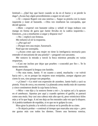 lentitud—. ¿Qué hay que hacer cuando se da en el hueso y se pierde la
daga? ¿Acaso hay algún procedimiento a seguir en tal caso?
—Sí —repuso Rupert con una sonrisa—. Saque su pistola con la mano
izquierda y mate al bastardo. —Otra vez estallaron las carcajadas, que
decidí ignorar.
—Bien —expresé con bastante calma y señalé el largo trabuco con
mango en forma de garra que Jamie llevaba en la cadera izquierda—.
Entonces, ¿vas a enseñarme a cargar y disparar eso?
—No —replicó con firmeza.
Me enfurecí al oír la respuesta.
—¿Por qué no?
—Porque eres una mujer, Sassenach.
Noté que me sonrojaba.
—¿Acaso crees que una mujer no tiene la inteligencia necesaria para
entender el mecanismo de una pistola? —pregunté con sarcasmo.
Me sostuvo la mirada y torció la boca mientras pensaba en varias
respuestas.
—Casi me inclino por dejar que pruebes —concedió por fin—. Te lo
tienes merecido.
Rupert chasqueó la lengua con fastidio.
—No seas tonto, Jamie. Y en cuanto a usted, muchacha —se volvió
hacia mí—, no es porque las mujeres sean estúpidas, aunque algunas por
cierto lo son, sino porque son pequeñas.
—¿Cómo? —Lo miré con expresión de asombro. Jamie bufó y sacó su
pistola. Vista de cerca, era enorme. La plateada arma medía más de cuarenta
y cinco centímetros desde la caja hasta la boca.
—Mira —me dijo y la sostuvo frente a mí—, la sujetas así y la apoyas
en el antebrazo. Apuntas por aquí y cuando aprietes el gatillo, te pateará
como una mula. Soy casi una cabeza más alto que tú, peso veinticinco kilos
más y sé lo que hago. A mí me deja un feo moratón cada vez que la disparo.
A ti podría tumbarte de espaldas, si es que no te golpea la cara.
Hizo girar la pistola y la volvió a colocar en la presilla de su cinto.
—Te dejaría probar —continuó al tiempo que enarcaba una ceja—, pero
me gustas más con todos los dientes. Tienes una hermosa sonrisa,
 