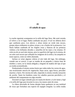 19
El caballo de agua
La noche siguiente acampamos en la orilla del lago Ness. Me sentí extraña
al volver a ver el lugar. Había cambiado tan poco. O tal vez debería decir
que cambiaría poco. Los alerces y alisos tenían un verde más oscuro,
porque ahora estábamos en pleno verano y no a finales de la primavera. Las
flores habían cambiado de los frágiles rosas y blancos de las primeras
violetas a los brillantes dorados y amarillos de los tojos y las retamas. El
cielo era de un azul más intenso, pero la superficie del lago era la misma, de
un color azul oscuro que reflejaba las imágenes de la orilla y las atrapaba en
tonos opacos, como un vidrio ahumado.
Incluso se veían algunos veleros al otro lado del lago. Sin embargo,
cuando uno se acercó, vi que se trataba de un pequeño y rústico bote de
mimbre y cuero, no la silueta delgada y elegante de madera del tipo al que
yo estaba acostumbrada.
Predominaba el mismo aroma fuerte que rodea todos los cursos de agua,
una recalcitrante mezcla de vegetación, hojas secas, agua fresca, pescados
muertos y barro. Por encima de todo, imperaba la misma extraña sensación
de acecho. Tanto los hombres como los caballos parecían percibirlo y el
ambiente del campamento era algo retraído.
Encontré un lugar cómodo para mi manta de dormir y la de Jamie y bajé
a la orilla del lago para lavarme la cara y las manos antes de cenar.
La ribera descendía de forma abrupta hasta quebrarse en una multitud
de rocas que formaban una especie de espigón irregular. La orilla estaba
 