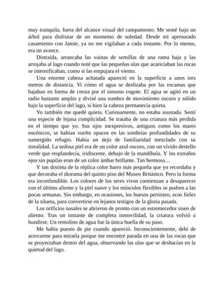 muy tranquila, fuera del alcance visual del campamento. Me senté bajo un
árbol para disfrutar de un momento de soledad. Desde mi apresurado
casamiento con Jamie, ya no me vigilaban a cada instante. Por lo menos,
era un avance.
Distraída, arrancaba las vainas de semillas de una rama baja y las
arrojaba al lago cuando noté que las pequeñas olas que acariciaban las rocas
se intensificaban, como si las empujara el viento.
Una enorme cabeza achatada apareció en la superficie a unos tres
metros de distancia. Vi cómo el agua se deslizaba por las escamas que
bajaban en forma de cresta por el sinuoso cogote. El agua se agitó en un
radio bastante amplio y divisé una sombra de movimiento oscuro y sólido
bajo la superficie del lago, si bien la cabeza permanecía quieta.
Yo también me quedé quieta. Curiosamente, no estaba asustada. Sentí
una especie de lejana complicidad. Se trataba de una criatura más perdida
en el tiempo que yo. Sus ojos inexpresivos, antiguos como los mares
eocénicos, se habían vuelto opacos en las sombrías profundidades de su
sumergido refugio. Había un dejo de familiaridad mezclado con su
irrealidad. La sedosa piel era de un color azul oscuro, con un vívido destello
verde que resplandecía, iridiscente, debajo de la mandíbula. Y los extraños
ojos sin pupilas eran de un color ámbar brillante. Tan hermosa…
Y tan distinta de la réplica color barro más pequeña que yo recordaba y
que decoraba el diorama del quinto piso del Museo Británico. Pero la forma
era inconfundible. Los colores de los seres vivos comienzan a desaparecer
con el último aliento y la piel suave y los músculos flexibles se pudren a las
pocas semanas. Sin embargo, en ocasiones, los huesos persisten, ecos fieles
de la silueta, para convertirse en lejanos testigos de la gloria pasada.
Los orificios nasales se abrieron de pronto con un estremecedor siseo de
aliento. Tras un instante de completa inmovilidad, la criatura volvió a
hundirse. Un remolino de agua fue la única huella de su paso.
Me había puesto de pie cuando apareció. Inconscientemente, debí de
acercarme para mirarla porque me encontré parada en una de las rocas que
se proyectaban dentro del agua, observando las olas que se deshacían en la
quietud del lago.
 