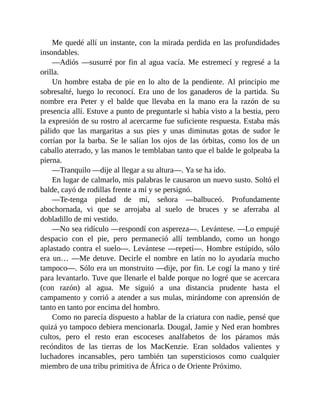 Me quedé allí un instante, con la mirada perdida en las profundidades
insondables.
—Adiós —susurré por fin al agua vacía. Me estremecí y regresé a la
orilla.
Un hombre estaba de pie en lo alto de la pendiente. Al principio me
sobresalté, luego lo reconocí. Era uno de los ganaderos de la partida. Su
nombre era Peter y el balde que llevaba en la mano era la razón de su
presencia allí. Estuve a punto de preguntarle si había visto a la bestia, pero
la expresión de su rostro al acercarme fue suficiente respuesta. Estaba más
pálido que las margaritas a sus pies y unas diminutas gotas de sudor le
corrían por la barba. Se le salían los ojos de las órbitas, como los de un
caballo aterrado, y las manos le temblaban tanto que el balde le golpeaba la
pierna.
—Tranquilo —dije al llegar a su altura—. Ya se ha ido.
En lugar de calmarlo, mis palabras le causaron un nuevo susto. Soltó el
balde, cayó de rodillas frente a mí y se persignó.
—Te-tenga piedad de mí, señora —balbuceó. Profundamente
abochornada, vi que se arrojaba al suelo de bruces y se aferraba al
dobladillo de mi vestido.
—No sea ridículo —respondí con aspereza—. Levántese. —Lo empujé
despacio con el pie, pero permaneció allí temblando, como un hongo
aplastado contra el suelo—. Levántese —repetí—. Hombre estúpido, sólo
era un… —Me detuve. Decirle el nombre en latín no lo ayudaría mucho
tampoco—. Sólo era un monstruito —dije, por fin. Le cogí la mano y tiré
para levantarlo. Tuve que llenarle el balde porque no logré que se acercara
(con razón) al agua. Me siguió a una distancia prudente hasta el
campamento y corrió a atender a sus mulas, mirándome con aprensión de
tanto en tanto por encima del hombro.
Como no parecía dispuesto a hablar de la criatura con nadie, pensé que
quizá yo tampoco debiera mencionarla. Dougal, Jamie y Ned eran hombres
cultos, pero el resto eran escoceses analfabetos de los páramos más
recónditos de las tierras de los MacKenzie. Eran soldados valientes y
luchadores incansables, pero también tan supersticiosos como cualquier
miembro de una tribu primitiva de África o de Oriente Próximo.
 