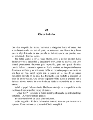 20
Claros desiertos
Dos días después del asalto, volvimos a dirigirnos hacia el norte. Nos
acercábamos cada vez más al punto de encuentro con Horrocks y Jamie
parecía algo distraído; tal vez pensaba en la importancia que podrían tener
las noticias del desertor inglés.
No había vuelto a ver a Hugh Munro, pero la noche anterior, había
despertado en la oscuridad y descubierto que Jamie no estaba a mi lado.
Intenté permanecer despierta para esperarlo, pero me quedé dormida
cuando la luna comenzaba a ponerse. Por la mañana, estaba profundamente
dormido a mi lado y en mi manta había un pequeño paquete envuelto en
una hoja de fino papel, sujeto con la pluma de la cola de un pájaro
carpintero clavada en la hoja. Lo desenvolví con cuidado y encontré un
trozo de ámbar rústico. Una cara de la piedra estaba pulida y grabada con la
delicada silueta oscura de una diminuta libélula suspendida en un vuelo
eterno.
Alisé el papel del envoltorio. Había un mensaje en la superficie sucia,
escrito en letras pequeñas y muy elegantes.
—¿Qué dice? —pregunté a Jamie mientras observaba las extrañas letras
y marcas—. Creo que está en gaélico.
Se incorporó sobre un codo y miró el papel.
—No es gaélico. Es latín. Munro fue maestro antes de que los turcos lo
raptaran. Es un trozo de un poema de Cátulo —explicó.
 