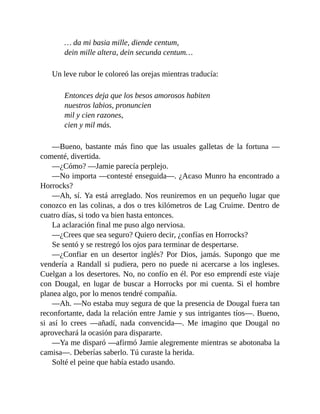 … da mi basia mille, diende centum,
dein mille altera, dein secunda centum…
Un leve rubor le coloreó las orejas mientras traducía:
Entonces deja que los besos amorosos habiten
nuestros labios, pronuncien
mil y cien razones,
cien y mil más.
—Bueno, bastante más fino que las usuales galletas de la fortuna —
comenté, divertida.
—¿Cómo? —Jamie parecía perplejo.
—No importa —contesté enseguida—. ¿Acaso Munro ha encontrado a
Horrocks?
—Ah, sí. Ya está arreglado. Nos reuniremos en un pequeño lugar que
conozco en las colinas, a dos o tres kilómetros de Lag Cruime. Dentro de
cuatro días, si todo va bien hasta entonces.
La aclaración final me puso algo nerviosa.
—¿Crees que sea seguro? Quiero decir, ¿confías en Horrocks?
Se sentó y se restregó los ojos para terminar de despertarse.
—¿Confiar en un desertor inglés? Por Dios, jamás. Supongo que me
vendería a Randall si pudiera, pero no puede ni acercarse a los ingleses.
Cuelgan a los desertores. No, no confío en él. Por eso emprendí este viaje
con Dougal, en lugar de buscar a Horrocks por mi cuenta. Si el hombre
planea algo, por lo menos tendré compañía.
—Ah. —No estaba muy segura de que la presencia de Dougal fuera tan
reconfortante, dada la relación entre Jamie y sus intrigantes tíos—. Bueno,
si así lo crees —añadí, nada convencida—. Me imagino que Dougal no
aprovechará la ocasión para dispararte.
—Ya me disparó —afirmó Jamie alegremente mientras se abotonaba la
camisa—. Deberías saberlo. Tú curaste la herida.
Solté el peine que había estado usando.
 