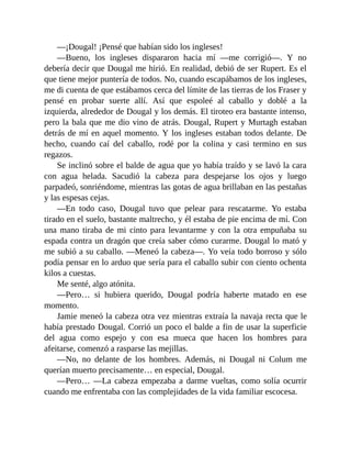 —¡Dougal! ¡Pensé que habían sido los ingleses!
—Bueno, los ingleses dispararon hacia mí —me corrigió—. Y no
debería decir que Dougal me hirió. En realidad, debió de ser Rupert. Es el
que tiene mejor puntería de todos. No, cuando escapábamos de los ingleses,
me di cuenta de que estábamos cerca del límite de las tierras de los Fraser y
pensé en probar suerte allí. Así que espoleé al caballo y doblé a la
izquierda, alrededor de Dougal y los demás. El tiroteo era bastante intenso,
pero la bala que me dio vino de atrás. Dougal, Rupert y Murtagh estaban
detrás de mí en aquel momento. Y los ingleses estaban todos delante. De
hecho, cuando caí del caballo, rodé por la colina y casi termino en sus
regazos.
Se inclinó sobre el balde de agua que yo había traído y se lavó la cara
con agua helada. Sacudió la cabeza para despejarse los ojos y luego
parpadeó, sonriéndome, mientras las gotas de agua brillaban en las pestañas
y las espesas cejas.
—En todo caso, Dougal tuvo que pelear para rescatarme. Yo estaba
tirado en el suelo, bastante maltrecho, y él estaba de pie encima de mí. Con
una mano tiraba de mi cinto para levantarme y con la otra empuñaba su
espada contra un dragón que creía saber cómo curarme. Dougal lo mató y
me subió a su caballo. —Meneó la cabeza—. Yo veía todo borroso y sólo
podía pensar en lo arduo que sería para el caballo subir con ciento ochenta
kilos a cuestas.
Me senté, algo atónita.
—Pero… si hubiera querido, Dougal podría haberte matado en ese
momento.
Jamie meneó la cabeza otra vez mientras extraía la navaja recta que le
había prestado Dougal. Corrió un poco el balde a fin de usar la superficie
del agua como espejo y con esa mueca que hacen los hombres para
afeitarse, comenzó a rasparse las mejillas.
—No, no delante de los hombres. Además, ni Dougal ni Colum me
querían muerto precisamente… en especial, Dougal.
—Pero… —La cabeza empezaba a darme vueltas, como solía ocurrir
cuando me enfrentaba con las complejidades de la vida familiar escocesa.
 