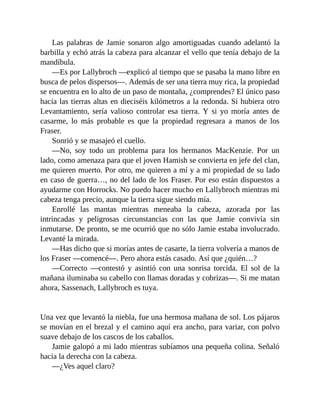Las palabras de Jamie sonaron algo amortiguadas cuando adelantó la
barbilla y echó atrás la cabeza para alcanzar el vello que tenía debajo de la
mandíbula.
—Es por Lallybroch —explicó al tiempo que se pasaba la mano libre en
busca de pelos dispersos—. Además de ser una tierra muy rica, la propiedad
se encuentra en lo alto de un paso de montaña, ¿comprendes? El único paso
hacia las tierras altas en dieciséis kilómetros a la redonda. Si hubiera otro
Levantamiento, sería valioso controlar esa tierra. Y si yo moría antes de
casarme, lo más probable es que la propiedad regresara a manos de los
Fraser.
Sonrió y se masajeó el cuello.
—No, soy todo un problema para los hermanos MacKenzie. Por un
lado, como amenaza para que el joven Hamish se convierta en jefe del clan,
me quieren muerto. Por otro, me quieren a mí y a mi propiedad de su lado
en caso de guerra…, no del lado de los Fraser. Por eso están dispuestos a
ayudarme con Horrocks. No puedo hacer mucho en Lallybroch mientras mi
cabeza tenga precio, aunque la tierra sigue siendo mía.
Enrollé las mantas mientras meneaba la cabeza, azorada por las
intrincadas y peligrosas circunstancias con las que Jamie convivía sin
inmutarse. De pronto, se me ocurrió que no sólo Jamie estaba involucrado.
Levanté la mirada.
—Has dicho que si morías antes de casarte, la tierra volvería a manos de
los Fraser —comencé—. Pero ahora estás casado. Así que ¿quién…?
—Correcto —contestó y asintió con una sonrisa torcida. El sol de la
mañana iluminaba su cabello con llamas doradas y cobrizas—. Si me matan
ahora, Sassenach, Lallybroch es tuya.
Una vez que levantó la niebla, fue una hermosa mañana de sol. Los pájaros
se movían en el brezal y el camino aquí era ancho, para variar, con polvo
suave debajo de los cascos de los caballos.
Jamie galopó a mi lado mientras subíamos una pequeña colina. Señaló
hacia la derecha con la cabeza.
—¿Ves aquel claro?
 