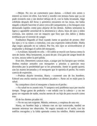—Mejor. No era un comentario para damas. —Liberó mis senos y
enterró su rostro en ellos. Los besó y mordió con ternura hasta que ya no
pude resistirlo más y me deslicé debajo de él, con la falda levantada. Algo
cohibida después del feroz y primitivo encuentro en las rocas, me había
negado a dejarle hacerme el amor cerca del campamento, y los bosques eran
demasiado tupidos como para alejarse de los demás. Ambos sentíamos la
ligera y agradable ansiedad de la abstinencia y ahora, lejos de ojos y oídos
curiosos, nos unimos con un impacto que hizo que mis labios y dedos
temblaran por el torrente de sangre.
Estábamos llegando al final cuando Jamie se paralizó de pronto. Abrí
los ojos y vi su rostro a contraluz, con una expresión indescifrable. Había
algo negro apoyado en su cabeza. Por fin, mis ojos se acostumbraron al
resplandor y distinguí el cañón del mosquete.
—Levántate, bastardo en celo. —El cañón se movió con fuerza contra la
sien de Jamie. Muy lentamente, se puso de pie. Una gota de sangre brotó de
su sien, oscura sobre la piel pálida.
Eran dos. Desertores casacas rojas, a juzgar por los harapos que vestían.
Ambos estaban armados con mosquetes y pistolas y parecían muy
divertidos por la posibilidad que se les presentaba. Jamie se quedó quieto,
con las manos levantadas y el mosquete que le oprimía el pecho. Su rostro
carecía de expresión.
—Podrías dejarlo terminar, Harry —comentó uno de los hombres.
Esbozó una ancha sonrisa con dientes picados—. Parar así es malo para la
salud.
Su compañero clavó el mosquete a Jamie en el pecho.
—Su salud no es asunto mío. Y tampoco será problema suyo por mucho
tiempo. Tengo ganas de probarla —me señaló con la cabeza— y no me
gusta ser segundo de nadie, mucho menos de un hijo de puta escocés como
éste.
El de los dientes picados rió.
—Yo no soy tan exigente. Mátalo, entonces, y empieza de una vez.
Harry, un hombre bajo y robusto con un ojo extraviado, meditó un
instante mientras me observaba. Yo seguía sentada en el suelo, con las
rodillas encogidas y la falda apretada contra los tobillos. Había intentado
 