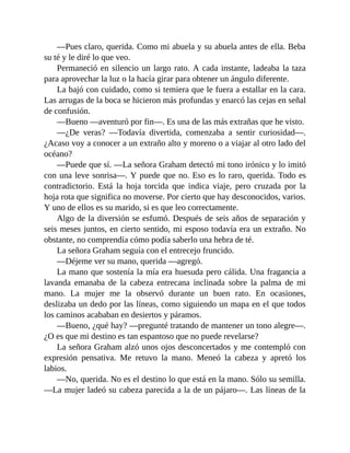 —Pues claro, querida. Como mi abuela y su abuela antes de ella. Beba
su té y le diré lo que veo.
Permaneció en silencio un largo rato. A cada instante, ladeaba la taza
para aprovechar la luz o la hacía girar para obtener un ángulo diferente.
La bajó con cuidado, como si temiera que le fuera a estallar en la cara.
Las arrugas de la boca se hicieron más profundas y enarcó las cejas en señal
de confusión.
—Bueno —aventuró por fin—. Es una de las más extrañas que he visto.
—¿De veras? —Todavía divertida, comenzaba a sentir curiosidad—.
¿Acaso voy a conocer a un extraño alto y moreno o a viajar al otro lado del
océano?
—Puede que sí. —La señora Graham detectó mi tono irónico y lo imitó
con una leve sonrisa—. Y puede que no. Eso es lo raro, querida. Todo es
contradictorio. Está la hoja torcida que indica viaje, pero cruzada por la
hoja rota que significa no moverse. Por cierto que hay desconocidos, varios.
Y uno de ellos es su marido, si es que leo correctamente.
Algo de la diversión se esfumó. Después de seis años de separación y
seis meses juntos, en cierto sentido, mi esposo todavía era un extraño. No
obstante, no comprendía cómo podía saberlo una hebra de té.
La señora Graham seguía con el entrecejo fruncido.
—Déjeme ver su mano, querida —agregó.
La mano que sostenía la mía era huesuda pero cálida. Una fragancia a
lavanda emanaba de la cabeza entrecana inclinada sobre la palma de mi
mano. La mujer me la observó durante un buen rato. En ocasiones,
deslizaba un dedo por las líneas, como siguiendo un mapa en el que todos
los caminos acababan en desiertos y páramos.
—Bueno, ¿qué hay? —pregunté tratando de mantener un tono alegre—.
¿O es que mi destino es tan espantoso que no puede revelarse?
La señora Graham alzó unos ojos desconcertados y me contempló con
expresión pensativa. Me retuvo la mano. Meneó la cabeza y apretó los
labios.
—No, querida. No es el destino lo que está en la mano. Sólo su semilla.
—La mujer ladeó su cabeza parecida a la de un pájaro—. Las líneas de la
 