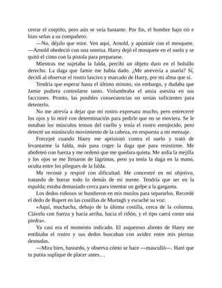 cerrar el corpiño, pero aún se veía bastante. Por fin, el hombre bajo rió e
hizo señas a su compañero.
—No, déjalo que mire. Ven aquí, Arnold, y apúntale con el mosquete.
—Arnold obedeció con una sonrisa. Harry dejó el mosquete en el suelo y se
quitó el cinto con la pistola para prepararse.
Mientras me sujetaba la falda, percibí un objeto duro en el bolsillo
derecho. La daga que Jamie me había dado. ¿Me atrevería a usarla? Sí,
decidí al observar el rostro lascivo y marcado de Harry, por mi alma que sí.
Tendría que esperar hasta el último minuto, sin embargo, y dudaba que
Jamie pudiera controlarse tanto. Vislumbraba el ansia asesina en sus
facciones. Pronto, las posibles consecuencias no serían suficientes para
detenerlo.
No me atrevía a dejar que mi rostro expresara mucho, pero entrecerré
los ojos y lo miré con determinación para pedirle que no se moviera. Se le
notaban los músculos tensos del cuello y tenía el rostro enrojecido, pero
detecté un minúsculo movimiento de la cabeza, en respuesta a mi mensaje.
Forcejeé cuando Harry me aprisionó contra el suelo y trató de
levantarme la falda, más para coger la daga que para resistirme. Me
abofeteó con fuerza y me ordenó que me quedara quieta. Me ardía la mejilla
y los ojos se me llenaron de lágrimas, pero ya tenía la daga en la mano,
oculta entre los pliegues de la falda.
Me recosté y respiré con dificultad. Me concentré en mi objetivo,
tratando de borrar todo lo demás de mi mente. Tendría que ser en la
espalda; estaba demasiado cerca para intentar un golpe a la garganta.
Los dedos roñosos se hundieron en mis muslos para separarlos. Recordé
el dedo de Rupert en las costillas de Murtagh y escuché su voz:
«Aquí, muchacha, debajo de la última costilla, cerca de la columna.
Clávelo con fuerza y hacia arriba, hacia el riñón, y el tipo caerá como una
piedra».
Ya casi era el momento indicado. El asqueroso aliento de Harry me
entibiaba el rostro y sus dedos buscaban con avidez entre mis piernas
desnudas.
—Mira bien, bastardo, y observa cómo se hace —masculló—. Haré que
tu putita suplique de placer antes…
 