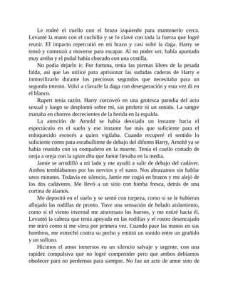 Le rodeé el cuello con el brazo izquierdo para mantenerlo cerca.
Levanté la mano con el cuchillo y se lo clavé con toda la fuerza que logré
reunir. El impacto repercutió en mi brazo y casi solté la daga. Harry se
tensó y comenzó a moverse para escapar. Al no poder ver, había apuntado
muy arriba y el puñal había chocado con una costilla.
No podía dejarlo ir. Por fortuna, tenía las piernas libres de la pesada
falda, así que las utilicé para aprisionar las sudadas caderas de Harry e
inmovilizarlo durante los preciosos segundos que necesitaba para un
segundo intento. Volví a clavarle la daga con desesperación y esta vez di en
el blanco.
Rupert tenía razón. Harry corcoveó en una grotesca parodia del acto
sexual y luego se desplomó sobre mí, sin proferir ni un sonido. La sangre
manaba en chorros decrecientes de la herida en la espalda.
La atención de Arnold se había desviado un instante hacia el
espectáculo en el suelo y ese instante fue más que suficiente para el
enloquecido escocés a quien vigilaba. Cuando recuperé el sentido lo
suficiente como para escabullirme de debajo del difunto Harry, Arnold ya se
había reunido con su compañero en la muerte. Tenía el cuello cortado de
oreja a oreja con la sgian dhu que Jamie llevaba en la media.
Jamie se arrodilló a mi lado y me ayudó a salir de debajo del cadáver.
Ambos temblábamos por los nervios y el susto. Nos abrazamos sin hablar
unos minutos. Todavía en silencio, Jamie me cogió en brazos y me alejó de
los dos cadáveres. Me llevó a un sitio con hierba fresca, detrás de una
cortina de álamos.
Me depositó en el suelo y se sentó con torpeza, como si se le hubieran
aflojado las rodillas de pronto. Tuve una sensación de helado aislamiento,
como si el viento invernal me atravesara los huesos, y me estiré hacia él.
Levantó la cabeza que tenía apoyada en las rodillas y el rostro desencajado
me miró como si me viera por primera vez. Cuando puse las manos en sus
hombros, me estrechó contra su pecho y emitió un sonido entre un gruñido
y un sollozo.
Hicimos el amor inmersos en un silencio salvaje y urgente, con una
rapidez compulsiva que no logré comprender pero que ambos debíamos
obedecer para no perdernos para siempre. No fue un acto de amor sino de
 