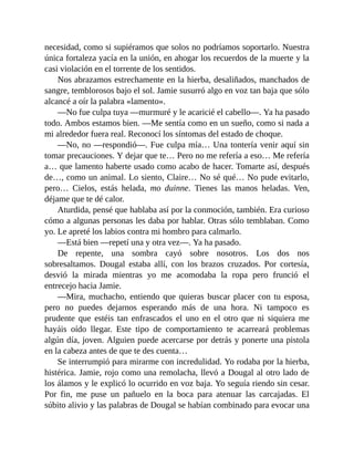 necesidad, como si supiéramos que solos no podríamos soportarlo. Nuestra
única fortaleza yacía en la unión, en ahogar los recuerdos de la muerte y la
casi violación en el torrente de los sentidos.
Nos abrazamos estrechamente en la hierba, desaliñados, manchados de
sangre, temblorosos bajo el sol. Jamie susurró algo en voz tan baja que sólo
alcancé a oír la palabra «lamento».
—No fue culpa tuya —murmuré y le acaricié el cabello—. Ya ha pasado
todo. Ambos estamos bien. —Me sentía como en un sueño, como si nada a
mi alrededor fuera real. Reconocí los síntomas del estado de choque.
—No, no —respondió—. Fue culpa mía… Una tontería venir aquí sin
tomar precauciones. Y dejar que te… Pero no me refería a eso… Me refería
a… que lamento haberte usado como acabo de hacer. Tomarte así, después
de…, como un animal. Lo siento, Claire… No sé qué… No pude evitarlo,
pero… Cielos, estás helada, mo duinne. Tienes las manos heladas. Ven,
déjame que te dé calor.
Aturdida, pensé que hablaba así por la conmoción, también. Era curioso
cómo a algunas personas les daba por hablar. Otras sólo temblaban. Como
yo. Le apreté los labios contra mi hombro para calmarlo.
—Está bien —repetí una y otra vez—. Ya ha pasado.
De repente, una sombra cayó sobre nosotros. Los dos nos
sobresaltamos. Dougal estaba allí, con los brazos cruzados. Por cortesía,
desvió la mirada mientras yo me acomodaba la ropa pero frunció el
entrecejo hacia Jamie.
—Mira, muchacho, entiendo que quieras buscar placer con tu esposa,
pero no puedes dejarnos esperando más de una hora. Ni tampoco es
prudente que estéis tan enfrascados el uno en el otro que ni siquiera me
hayáis oído llegar. Este tipo de comportamiento te acarreará problemas
algún día, joven. Alguien puede acercarse por detrás y ponerte una pistola
en la cabeza antes de que te des cuenta…
Se interrumpió para mirarme con incredulidad. Yo rodaba por la hierba,
histérica. Jamie, rojo como una remolacha, llevó a Dougal al otro lado de
los álamos y le explicó lo ocurrido en voz baja. Yo seguía riendo sin cesar.
Por fin, me puse un pañuelo en la boca para atenuar las carcajadas. El
súbito alivio y las palabras de Dougal se habían combinado para evocar una
 