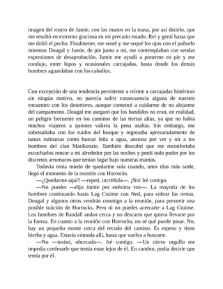 imagen del rostro de Jamie, con las manos en la masa, por así decirlo, que
me resultó en extremo graciosa en mi precario estado. Reí y gemí hasta que
me dolió el pecho. Finalmente, me senté y me sequé los ojos con el pañuelo
mientras Dougal y Jamie, de pie junto a mí, me contemplaban con sendas
expresiones de desaprobación. Jamie me ayudó a ponerme en pie y me
condujo, entre hipos y ocasionales carcajadas, hasta donde los demás
hombres aguardaban con los caballos.
Con excepción de una tendencia persistente a reírme a carcajadas histéricas
sin ningún motivo, no parecía sufrir consecuencia alguna de nuestro
encuentro con los desertores, aunque comencé a cuidarme de no alejarme
del campamento. Dougal me aseguró que los bandidos no eran, en realidad,
un peligro frecuente en los caminos de las tierras altas, ya que no había
muchos viajeros a quienes valiera la pena asaltar. Sin embargo, me
sobresaltaba con los ruidos del bosque y regresaba apresuradamente de
tareas rutinarias como buscar leña o agua, ansiosa por ver y oír a los
hombres del clan MacKenzie. También descubrí que me reconfortaba
escucharlos roncar a mi alrededor por las noches y perdí todo pudor por los
discretos arrumacos que tenían lugar bajo nuestras mantas.
Todavía tenía miedo de quedarme sola cuando, unos días más tarde,
llegó el momento de la reunión con Horrocks.
—¿Quedarme aquí? —repetí, incrédula—. ¡No! Iré contigo.
—No puedes —dijo Jamie por enésima vez—. La mayoría de los
hombres continuarán hasta Lag Cruime con Ned, para cobrar las rentas.
Dougal y algunos otros vendrán conmigo a la reunión, para prevenir una
posible traición de Horrocks. Pero tú no puedes acercarte a Lag Cruime.
Los hombres de Randall andan cerca y no descarto que quiera llevarte por
la fuerza. En cuanto a la reunión con Horrocks, no sé qué puede pasar. No,
hay un pequeño monte cerca del recodo del camino. Es espeso y tiene
hierba y agua. Estarás cómoda allí, hasta que vuelva a buscarte.
—No —insistí, obcecada—. Iré contigo. —Un cierto orgullo me
impedía confesarle que temía estar lejos de él. En cambio, podía decirle que
temía por él.
 