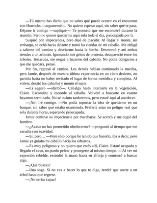 —Tú mismo has dicho que no sabes qué puede ocurrir en el encuentro
con Horrocks —argumenté—. No quiero esperar aquí, sin saber qué te pasa.
Déjame ir contigo —supliqué—. Te prometo que me esconderé durante la
reunión. Pero no quiero quedarme aquí sola toda el día, preocupada por ti.
Suspiró con impaciencia, pero dejó de discutir. Al llegar al monte, sin
embargo, se echó hacia delante y tomó las riendas de mi caballo. Me obligó
a salirme del camino y desviarme hacia la hierba. Desmontó y ató ambas
riendas a un arbusto. Ignorando mis gritos de protesta, desapareció entre los
árboles. Testaruda, me negué a bajarme del caballo. No podía obligarme a
que me quedara, pensé.
Por fin, regresó al camino. Los demás habían continuado la marcha,
pero Jamie, después de nuestra última experiencia en un claro desierto, no
partiría hasta no haber revisado el lugar de forma metódica y completa. Al
volver, desató los caballos y montó el suyo.
—Es seguro —afirmó—. Cabalga hasta internarte en la vegetación,
Claire. Escóndete y esconde al caballo. Volveré a buscarte en cuanto
hayamos terminado. No sé cuánto tardaremos, pero estaré aquí al atardecer.
—¡No! Iré contigo. —No podía soportar la idea de quedarme en un
bosque, sin saber qué estaba ocurriendo. Prefería estar en peligro real que
sola durante horas, esperando preocupada.
Jamie contuvo su impaciencia por marcharse. Se acercó y me cogió del
hombro.
—¿Acaso no has prometido obedecerme? —preguntó al tiempo que me
sacudía con suavidad.
—Sí, pero… —Pero sólo porque he tenido que hacerlo, iba a decir, pero
Jamie ya guiaba mi caballo hacia los arbustos.
—Es muy peligroso y no quiero que estés allí, Claire. Estaré ocupado y
llegado el caso, no puedo pelear y protegerte al mismo tiempo. —Al ver mi
expresión rebelde, extendió la mano hacia su alforja y comenzó a buscar
algo.
—¿Qué buscas?
—Una soga. Si no vas a hacer lo que te digo, tendré que atarte a un
árbol hasta que regrese.
—¡No serías capaz!
 