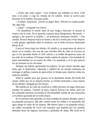 —¡Claro que sería capaz! —Era evidente que hablaba en serio. Cedí
muy a mi pesar y cogí las riendas de mi caballo. Jamie se acercó para
besarme en la mejilla, listo para partir.
—Cuídate, Sassenach. ¿Tienes tu daga? Bien. Volveré en cuanto pueda.
Ah, algo más.
—¿Qué? —pregunté con rencor.
—Si abandonas el monte antes de que venga a buscarte, te azotaré el
trasero con el cinto. No te gustaría caminar hasta Bargrennan. Recuerda —
agregó y me acarició la mejilla—, no pronuncio amenazas inútiles. —Era
verdad. Avancé despacio hacia el monte y me di la vuelta para verlo alejarse
a todo galope, agachado sobre la montura, con la falda escocesa flameando
detrás de él.
Corría el fresco bajo los árboles. El caballo y yo suspiramos de alivio al
entrar en la sombra. Era uno de esos extraños días de calor en Escocia en
que el sol quemaba desde el cielo celeste y la niebla desaparecía antes de
las ocho de la mañana. El bosque estaba repleto de pájaros. Una bandada de
patos merodeaban en un tronco de roble a la izquierda y oí lo que parecía
ser un sinsonte en las cercanías.
Siempre me habían apasionado los pájaros. Ya que estaría anclada aquí
hasta que el dominante, cabezudo e imbécil de mi marido terminara de
arriesgar el pellejo, trataría de aprovechar el tiempo para observar todas las
especies posibles.
Solté al caballo para que pastara en la abundante hierba del borde del
monte. Sabía que no se alejaría mucho. La hierba terminaba a unos metros
de los árboles, ahogada por los brezos.
Me hallaba en un claro de coníferas y robles jóvenes; un lugar ideal para
estudiar los pájaros. Caminé un poco, todavía furiosa con Jamie, pero me
fui calmando mientras escuchaba el inconfundible sonido de una moscareta
y el afónico graznido de un tordo mayor.
En el extremo más apartado, el claro acababa de manera abrupta, junto a
un pequeño precipicio. Me abrí camino entre los robles y el murmullo del
agua ahogó el canto de los pájaros. Me detuve junto a un pequeño arroyo,
un cañón escarpado de rocas con cataratas que bajaban por las paredes
dentadas hasta las lagunas marrones y plateadas de abajo. Me senté en la
 