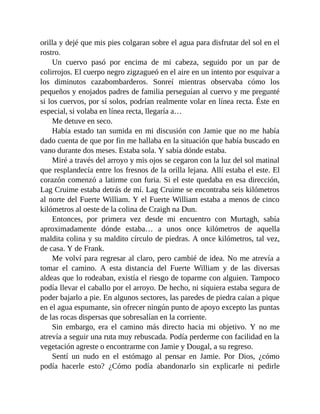 orilla y dejé que mis pies colgaran sobre el agua para disfrutar del sol en el
rostro.
Un cuervo pasó por encima de mi cabeza, seguido por un par de
colirrojos. El cuerpo negro zigzagueó en el aire en un intento por esquivar a
los diminutos cazabombarderos. Sonreí mientras observaba cómo los
pequeños y enojados padres de familia perseguían al cuervo y me pregunté
si los cuervos, por sí solos, podrían realmente volar en línea recta. Éste en
especial, si volaba en línea recta, llegaría a…
Me detuve en seco.
Había estado tan sumida en mi discusión con Jamie que no me había
dado cuenta de que por fin me hallaba en la situación que había buscado en
vano durante dos meses. Estaba sola. Y sabía dónde estaba.
Miré a través del arroyo y mis ojos se cegaron con la luz del sol matinal
que resplandecía entre los fresnos de la orilla lejana. Allí estaba el este. El
corazón comenzó a latirme con furia. Si el este quedaba en esa dirección,
Lag Cruime estaba detrás de mí. Lag Cruime se encontraba seis kilómetros
al norte del Fuerte William. Y el Fuerte William estaba a menos de cinco
kilómetros al oeste de la colina de Craigh na Dun.
Entonces, por primera vez desde mi encuentro con Murtagh, sabía
aproximadamente dónde estaba… a unos once kilómetros de aquella
maldita colina y su maldito círculo de piedras. A once kilómetros, tal vez,
de casa. Y de Frank.
Me volví para regresar al claro, pero cambié de idea. No me atrevía a
tomar el camino. A esta distancia del Fuerte William y de las diversas
aldeas que lo rodeaban, existía el riesgo de toparme con alguien. Tampoco
podía llevar el caballo por el arroyo. De hecho, ni siquiera estaba segura de
poder bajarlo a pie. En algunos sectores, las paredes de piedra caían a pique
en el agua espumante, sin ofrecer ningún punto de apoyo excepto las puntas
de las rocas dispersas que sobresalían en la corriente.
Sin embargo, era el camino más directo hacia mi objetivo. Y no me
atrevía a seguir una ruta muy rebuscada. Podía perderme con facilidad en la
vegetación agreste o encontrarme con Jamie y Dougal, a su regreso.
Sentí un nudo en el estómago al pensar en Jamie. Por Dios, ¿cómo
podía hacerle esto? ¿Cómo podía abandonarlo sin explicarle ni pedirle
 