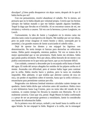 disculpas? ¿Cómo podía desaparecer sin dejar rastro, después de lo que él
había hecho por mí?
Con ese pensamiento, resolví abandonar el caballo. Por lo menos, así
pensaría que no lo había dejado por voluntad propia. Creería que las bestias
salvajes me habían matado o que me habían raptado algunos bandidos.
Toqué la daga que llevaba en el bolsillo. Al no encontrar rastros de mí, me
olvidaría y volvería a casarse. Tal vez con la hermosa y joven Laoghaire, en
Leoch.
Curiosamente, la idea de Jamie y Laoghaire en la misma cama me
alteraba tanto como la perspectiva de dejarlo. Me maldije por ser tan idiota,
pero no pude evitar imaginar el rostro bonito y dulce, sonrojado por la
ansiedad, y las grandes manos de Jamie acariciando el cabello rubio…
Dejé de apretar los dientes y me enjugué las lágrimas con
determinación. No tenía tiempo ni fuerzas para derrochar en reflexiones
tontas. Debía partir enseguida, mientras pudiera. Tal vez se tratara de la
mejor oportunidad que se me presentaría. Ojalá Jamie me olvidara. Sabía
que jamás podría olvidarlo. Pero por ahora, debía borrarlo de mi mente o no
podría concentrarme en lo que tenía que hacer, que ya era bastante difícil.
Con cuidado, comencé a descender por la escarpada orilla hasta el borde
del agua. El ruido del arroyo ahogaba los sonidos de los pájaros arriba en el
monte. Avanzaba con dificultad, pero al menos había lugar para caminar
por la orilla. Había mucho barro y piedras, pero la tarea no resultaba
imposible. Más adelante, vi que tendría que abrirme camino de roca en
roca, sin perder el equilibrio sobre el torrente, hasta que la orilla volviera a
ensancharse para permitirme caminar por ella.
Progresaba con dolorosa lentitud mientras calculaba cuánto tiempo me
quedaría. Jamie había dicho que volverían antes del atardecer. Había cinco
o seis kilómetros hasta Lag Cruime, pero no tenía idea del estado de los
caminos, ni cuánto tiempo les llevaría la reunión con Horrocks. Ni si él
realmente asistiría. Claro que iría, pensé. Hugh Munro lo había confirmado
y a pesar de ser un personaje grotesco y estrafalario, Jamie lo consideraba
una fuente de información fiable.
En la primera roca del arroyo, resbalé y me hundí hasta la rodilla en el
agua helada. Se me empapó la falda. Regresé a la orilla, me la remangué
 