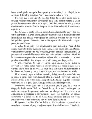 hasta donde pude, me quité los zapatos y las medias y los coloqué en los
pliegues de la falda levantada. Volví a detenerme sobre la roca.
Descubrí que si me agarraba con los dedos de los pies, podía pasar de
roca en roca sin resbalarme. El volumen de la falda me dificultaba la visión
y más de una vez trastabillé en el agua. Tenía las piernas heladas y cuando
comenzaron a entumecérseme los pies, se me hizo más difícil mantener el
equilibrio.
Por fortuna, la orilla volvió a ensancharse. Agradecida, apoyé los pies
en el barro tibio. Breves interludios de chapoteo más o menos cómodo se
intercalaron con lapsos prolongados de caminata precaria por las rocas de
los gélidos rápidos. Descubrí, con alivio, que estaba demasiado ocupada
para pensar en Jamie.
Al cabo de un rato, mis movimientos eran rutinarios. Paso, dedos,
pausa, mirar alrededor, siguiente paso. Paso, dedos, pausa, etcétera. Debí de
confiarme demasiado o tal vez me cansé, porque empecé a descuidarme. Un
pie resbaló irremediablemente sobre una roca cubierta de lodo. Moví los
brazos con desesperación, tratando de volver a la roca anterior, pero había
perdido el equilibrio. Caí al agua con vestido, enaguas, daga y todo.
Y seguí cayendo. Si bien el arroyo tenía apenas medio metro de
profundidad, había pozos hondos e intermitentes allí donde el agua había
cavado depresiones en la roca. La roca en la que había patinado estaba al
borde de uno de esos pozos y al tocar el agua, me hundí como una piedra.
El impacto del agua helada en la nariz y la boca me dejó tan atónita que
ni siquiera grité. Unas burbujas plateadas salieron del escote del vestido y
pasaron frente a mi rostro hacia la superficie. La tela de algodón se empapó
de inmediato y la garra gélida del agua me paralizó la respiración.
Comencé a luchar para subir a la superficie, pero el peso de la ropa me
empujaba hacia abajo. Tiré con frenesí de las cintas del corpiño, pero no
tenía esperanzas de quitarme todo antes de ahogarme. Hice una serie de
comentarios silenciosos e irrespetuosos sobre los modistos, las modas
femeninas y la estupidez de las faldas largas mientras pateaba con fuerza
para mantener la maraña de tela mojada lejos de mis piernas.
El agua era cristalina. Con los dedos, rocé la pared de roca y acaricié las
manchas oscuras de algas y lentejas de agua. Resbaladizo como el fondo del
 