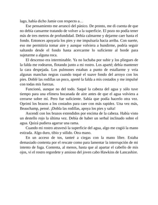 lago, había dicho Jamie con respecto a…
Ese pensamiento me arrancó del pánico. De pronto, me di cuenta de que
no debía cansarme tratando de volver a la superficie. El pozo no podía tener
más de tres metros de profundidad. Debía calmarme y dejarme caer hasta el
fondo. Entonces apoyaría los pies y me impulsaría hacia arriba. Con suerte,
eso me permitiría tomar aire y aunque volviera a hundirme, podría seguir
saltando desde el fondo hasta acercarme lo suficiente al borde para
sujetarme a alguna roca.
El descenso era interminable. Ya no luchaba por subir y los pliegues de
la falda me rodearon, flotando junto a mi rostro. Los aparté; debía mantener
la cara despejada. Los pulmones estaban a punto de estallarme y veía
algunas manchas negras cuando toqué el suave fondo del arroyo con los
pies. Doblé las rodillas un poco, apreté la falda a mis costados y me impulsé
con todas mis fuerzas.
Funcionó, aunque no del todo. Saqué la cabeza del agua y sólo tuve
tiempo para una efímera bocanada de aire antes de que el agua volviera a
cerrarse sobre mí. Pero fue suficiente. Sabía que podía hacerlo otra vez.
Oprimí los brazos a los costados para caer con más rapidez. Una vez más,
Beauchamp, pensé. ¡Dobla las rodillas, apoya los pies y salta!
Ascendí con los brazos extendidos por encima de la cabeza. Había visto
un destello rojo la última vez. Debía de haber un serbal inclinado sobre el
agua. Quizá pudiera agarrar una rama.
Cuando mi rostro atravesó la superficie del agua, algo me cogió la mano
estirada. Algo duro, tibio y sólido. Otra mano.
En un acceso de tos, tanteé a ciegas con la mano libre. Estaba
demasiado contenta por el rescate como para lamentar la interrupción de mi
intento de fuga. Contenta, al menos, hasta que al apartar el cabello de mis
ojos, vi el rostro regordete y ansioso del joven cabo Hawkins de Lancashire.
 