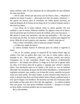 mano cambian, sabe. En otro momento de su vida pueden ser muy distintas
de como son ahora.
—No lo sabía. Pensé que uno nacía con las líneas y listo. —Reprimí el
impulso de retirar la mano—. ¿Para qué sirve leer las manos, entonces? —
No quería ser brusca, pero el escrutinio me había puesto nerviosa, en
especial después de la lectura de las hojas de té. La señora Graham sonrió y
me cerró los dedos.
—Las líneas de la mano indican cómo es usted, querida. Por eso
cambian o, por lo menos, deberían cambiar. En algunos casos no lo hacen.
Son las personas que no tienen la suerte de cambiar, pero son muy pocas. —
Me apretó la mano con suavidad y me dio una palmadita—. No creo que
sea usted una de ellas. Su mano ya señala muchos cambios para alguien tan
joven. Debe de ser por la guerra, por supuesto —añadió como para sí.
Volví a sentir curiosidad y abrí la mano por propia voluntad.
—¿Cómo soy, según mi mano?
La señora Graham frunció el entrecejo pero no volvió a cogerme la
mano.
—No sé. Es curioso, porque la mayoría de las manos tienen algo en
común. Con esto no quiero decir que «ver una es verlas todas», pero a
menudo es así… Hay patrones, ¿sabe? —De pronto, sonrió; una sonrisa
contagiosa tras la que asomaban dientes muy blancos, evidentemente
postizos—. Así trabaja una adivina. Lo hago en la feria de la iglesia todos
los años. O lo hacía antes de la guerra y supongo que volveré a hacerlo
ahora. Una muchacha entra en la tienda y ahí estoy yo, con un turbante
adornado con una pluma de pavo real del señor Donaldson y «vestimenta de
esplendor oriental», que vendría a ser la bata del vicario, amarilla con pavos
reales por todas partes. De todos modos, la miro mientras finjo observar su
mano y advierto que lleva una blusa abierta hasta el busto, perfume barato y
aros que le llegan a los hombros. No necesito una bola de cristal para saber
que tendrá un hijo antes de la feria del año siguiente. —La señora Graham
hizo una pausa. Los ojos grises brillaban, traviesos—. Aunque si la mano
no tiene anillo, conviene predecir que se casará pronto.
Reí y ella también.
 