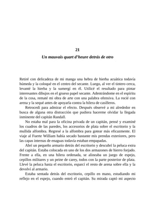 21
Un mauvais quart d’heure detrás de otro
Retiré con delicadeza de mi manga una hebra de hierba acuática todavía
húmeda y la coloqué en el centro del secante. Luego, al ver el tintero cerca,
levanté la hierba y la sumergí en él. Utilicé el resultado para pintar
interesantes dibujos en el grueso papel secante. Adentrándome en el espíritu
de la cosa, rematé mi obra de arte con una palabra ofensiva. La rocié con
arena y la sequé antes de apoyarla contra la hilera de casilleros.
Retrocedí para admirar el efecto. Después observé a mi alrededor en
busca de alguna otra distracción que pudiera hacerme olvidar la llegada
inminente del capitán Randall.
No estaba mal para la oficina privada de un capitán, pensé y examiné
los cuadros de las paredes, los accesorios de plata sobre el escritorio y la
mullida alfombra. Regresé a la alfombra para gotear más eficazmente. El
viaje al Fuerte William había secado bastante mis prendas exteriores, pero
las capas internas de enaguas todavía estaban empapadas.
Abrí un pequeño armario detrás del escritorio y descubrí la peluca extra
del capitán. Estaba colocada en uno de los dos armazones de hierro forjado.
Frente a ella, en una hilera ordenada, se alineaba un juego de espejo,
cepillos militares y un peine de carey, todos con la parte posterior de plata.
Llevé la peluca hasta el escritorio, esparcí el resto de arena sobre ella y la
devolví al armario.
Estaba sentada detrás del escritorio, cepillo en mano, estudiando mi
reflejo en el espejo, cuando entró el capitán. Su mirada captó mi aspecto
 