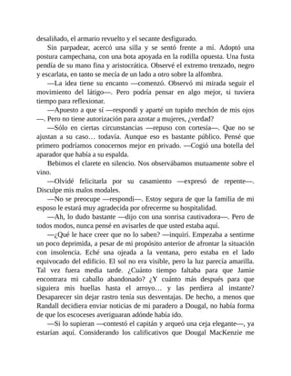 desaliñado, el armario revuelto y el secante desfigurado.
Sin parpadear, acercó una silla y se sentó frente a mí. Adoptó una
postura campechana, con una bota apoyada en la rodilla opuesta. Una fusta
pendía de su mano fina y aristocrática. Observé el extremo trenzado, negro
y escarlata, en tanto se mecía de un lado a otro sobre la alfombra.
—La idea tiene su encanto —comenzó. Observó mi mirada seguir el
movimiento del látigo—. Pero podría pensar en algo mejor, si tuviera
tiempo para reflexionar.
—Apuesto a que sí —respondí y aparté un tupido mechón de mis ojos
—. Pero no tiene autorización para azotar a mujeres, ¿verdad?
—Sólo en ciertas circunstancias —repuso con cortesía—. Que no se
ajustan a su caso… todavía. Aunque eso es bastante público. Pensé que
primero podríamos conocernos mejor en privado. —Cogió una botella del
aparador que había a su espalda.
Bebimos el clarete en silencio. Nos observábamos mutuamente sobre el
vino.
—Olvidé felicitarla por su casamiento —expresó de repente—.
Disculpe mis malos modales.
—No se preocupe —respondí—. Estoy segura de que la familia de mi
esposo le estará muy agradecida por ofrecerme su hospitalidad.
—Ah, lo dudo bastante —dijo con una sonrisa cautivadora—. Pero de
todos modos, nunca pensé en avisarles de que usted estaba aquí.
—¿Qué le hace creer que no lo saben? —inquirí. Empezaba a sentirme
un poco deprimida, a pesar de mi propósito anterior de afrontar la situación
con insolencia. Eché una ojeada a la ventana, pero estaba en el lado
equivocado del edificio. El sol no era visible, pero la luz parecía amarilla.
Tal vez fuera media tarde. ¿Cuánto tiempo faltaba para que Jamie
encontrara mi caballo abandonado? ¿Y cuánto más después para que
siguiera mis huellas hasta el arroyo… y las perdiera al instante?
Desaparecer sin dejar rastro tenía sus desventajas. De hecho, a menos que
Randall decidiera enviar noticias de mi paradero a Dougal, no había forma
de que los escoceses averiguaran adónde había ido.
—Si lo supieran —contestó el capitán y arqueó una ceja elegante—, ya
estarían aquí. Considerando los calificativos que Dougal MacKenzie me
 
