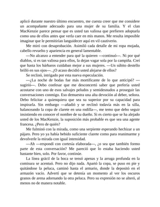 aplicó durante nuestro último encuentro, me cuesta creer que me considere
un acompañante adecuado para una mujer de su familia. Y el clan
MacKenzie parece pensar que es usted tan valiosa que prefieren adoptarla
como una de ellos antes que verla caer en mis manos. Me resulta imposible
imaginar que le permitirían languidecer aquí en vil cautiverio.
Me miró con desaprobación. Asimiló cada detalle de mi ropa mojada,
cabello revuelto y apariencia en general lamentable.
—No alcanzo a entender para qué la quieren —continuó—. Ni por qué
diablos, si es tan valiosa para ellos, la dejan vagar sola por la campiña. Creí
que hasta los bárbaros cuidaban mejor a sus mujeres. —Un súbito destello
brilló en sus ojos—. ¿O acaso decidió usted alejarse de ellos?
Se reclinó, intrigado por esta nueva especulación.
—¿La noche de bodas fue más mortificante de lo que anticipó? —
sugirió—. Debo confesar que me desconcertó saber que prefería usted
acostarse con uno de esos salvajes peludos y semidesnudos a proseguir las
conversaciones conmigo. Eso demuestra una alta devoción al deber, señora.
Debo felicitar a quienquiera que sea su superior por su capacidad para
inspirarla. Sin embargo —añadió y se reclinó todavía más en la silla,
balanceando la copa de clarete en una rodilla—, me temo que debo seguir
insistiendo en conocer el nombre de su dueño. Si es cierto que se ha alejado
usted de los MacKenzie, la suposición más probable es que sea una agente
francesa. ¿Pero de quién?
Me fulminó con la mirada, como una serpiente esperando hechizar a un
pájaro. Pero yo ya había bebido suficiente clarete como para reanimarme y
devolverle la mirada con igual intensidad.
—Ah —respondí con cortesía elaborada—, ¿o sea que también formo
parte de esta conversación? Me pareció que lo estaba haciendo usted
bastante bien, solo. Por favor, continúe.
La línea grácil de la boca se tensó apenas y la arruga profunda en la
comisura se acentuó. Pero no dijo nada. Apartó la copa, se puso en pie y
quitándose la peluca, caminó hasta el armario, donde la depositó en el
armazón vacío. Advertí que se detenía un momento al ver los oscuros
granos de arena adornando la otra peluca. Pero su expresión no se alteró, al
menos no de manera notable.
 