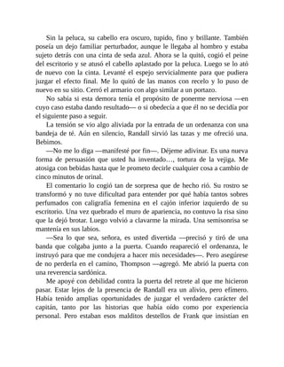 Sin la peluca, su cabello era oscuro, tupido, fino y brillante. También
poseía un dejo familiar perturbador, aunque le llegaba al hombro y estaba
sujeto detrás con una cinta de seda azul. Ahora se la quitó, cogió el peine
del escritorio y se atusó el cabello aplastado por la peluca. Luego se lo ató
de nuevo con la cinta. Levanté el espejo servicialmente para que pudiera
juzgar el efecto final. Me lo quitó de las manos con recelo y lo puso de
nuevo en su sitio. Cerró el armario con algo similar a un portazo.
No sabía si esta demora tenía el propósito de ponerme nerviosa —en
cuyo caso estaba dando resultado— o si obedecía a que él no se decidía por
el siguiente paso a seguir.
La tensión se vio algo aliviada por la entrada de un ordenanza con una
bandeja de té. Aún en silencio, Randall sirvió las tazas y me ofreció una.
Bebimos.
—No me lo diga —manifesté por fin—. Déjeme adivinar. Es una nueva
forma de persuasión que usted ha inventado…, tortura de la vejiga. Me
atosiga con bebidas hasta que le prometo decirle cualquier cosa a cambio de
cinco minutos de orinal.
El comentario lo cogió tan de sorpresa que de hecho rió. Su rostro se
transformó y no tuve dificultad para entender por qué había tantos sobres
perfumados con caligrafía femenina en el cajón inferior izquierdo de su
escritorio. Una vez quebrado el muro de apariencia, no contuvo la risa sino
que la dejó brotar. Luego volvió a clavarme la mirada. Una semisonrisa se
mantenía en sus labios.
—Sea lo que sea, señora, es usted divertida —precisó y tiró de una
banda que colgaba junto a la puerta. Cuando reapareció el ordenanza, le
instruyó para que me condujera a hacer mis necesidades—. Pero asegúrese
de no perderla en el camino, Thompson —agregó. Me abrió la puerta con
una reverencia sardónica.
Me apoyé con debilidad contra la puerta del retrete al que me hicieron
pasar. Estar lejos de la presencia de Randall era un alivio, pero efímero.
Había tenido amplias oportunidades de juzgar el verdadero carácter del
capitán, tanto por las historias que había oído como por experiencia
personal. Pero estaban esos malditos destellos de Frank que insistían en
 