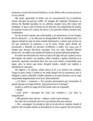 asomarse a través del exterior brillante y cruel. Había sido un error provocar
su risa, decidí.
Me senté, ignorando el hedor con mi concentración en el problema
actual. Escapar no parecía viable. Al margen del vigilante Thompson, la
oficina de Randall quedaba en un edificio situado cerca del centro del
complejo. Y pese a que el fuerte no era más que una empalizada de piedra,
las paredes tenían tres metros de altura y los portones dobles estaban bien
custodiados.
Se me ocurrió simular una enfermedad y así permanecer en mi refugio,
pero lo descarté… y no sólo por lo desagradable de las inmediaciones. La
ingrata verdad era que no tenía sentido demorarme, a menos que tuviera un
fin que justificara la tardanza, y no lo tenía. Nadie sabía dónde me
encontraba y Randall no pensaba revelárselo a nadie. Era suya, por el
tiempo que deseara divertirse conmigo. Una vez más, lamenté haberle
hecho reír. Un sádico con sentido del humor era particularmente peligroso.
En tanto me devanaba los sesos en busca de algo útil que supiera acerca
del capitán, me aferré a un nombre. Oído a medias y apenas retenido en la
memoria, esperaba recordarlo bien. Era una carta menor y lamentable para
jugar, pero la única que tenía. Respiré hondo, exhalé con rapidez y
abandoné mi santuario.
De regreso a la oficina, añadí azúcar al té y lo removí con cuidado.
Luego le puse crema. Cuando ya no pude alargar más la ceremonia, me vi
obligada a mirar a Randall. Estaba sentado en su pose favorita, con la copa
suspendida elegantemente en el aire, observándome.
—¿Y bien? —comencé—. No necesita preocuparse por arruinarme el
apetito porque no tengo hambre. ¿Qué piensa hacer conmigo?
Sonrió y sorbió un trago de té hirviendo antes de responder.
—Nada.
—¿En serio? —Enarqué las cejas con asombro—. ¿Le falla la
imaginación?
—Me gustaría creer que no —repuso, cortés como siempre.
Sus ojos me recorrieron otra vez, con mucho más que cortesía.
—No —prosiguió. Su mirada se fijó en lo alto de mi corpiño, donde el
pañuelo allí encajado dejaba al descubierto la curva superior de mis pechos
 